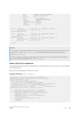 type: #IDENTIFICATION_REFERENCE,
label: 'Booking Supplement',
position: 10 } ,
{ id: 'PriceHeader',
type: #DATAPOINT_REFERENCE,
purpose: #HEADER,
targetQualifier: 'Price',
label: 'Price',
position: 20 } ]
@UI: { lineItem: [ { position: 10, importance: #HIGH } ],
identification: [ { position: 10 } ] }
BookingSupplementID;
@UI: { lineItem: [ { position: 20, importance: #HIGH } ],
identification: [ { position: 20 } ] }
SupplementID;
@UI: { lineItem: [ { position: 30, importance: #HIGH } ],
identification: [ { position: 30 } ],
dataPoint: { title: 'Price' }
}
Price;
}
 Note
To complete the compositional hierarchy of the business object, you need to add the composition to child
in the Booking entity /DMO/I_Booking_U, as well as the redirected composition in the projection
view /DMO/C_Booking_U.
In order to display and change booking supplement data on Fiori UI, you must add the corresponding UI
facet in the booking metadata extension /DMO/C_Booking_U.
Adding a CDS View for Supplements
Listing 4 (below) provides you with a data definition for additional products that a customer can book together
with a flight booking.
 Expand the following listing to view the source code.
Listing 4: CDS View /DMO/I_Supplement
@AccessControl.authorizationCheck: #NOT_REQUIRED
@EndUserText.label: 'Supplement View - CDS Data Model'
@Search.searchable: true
define view entity /DMO/I_Supplement
as select from /dmo/supplement as Supplement
association [0..*] to /DMO/I_SupplementText as _SupplText on
$projection.SupplementID = _SupplText.SupplementID
association [0..1] to I_Currency as _Currency on
$projection.CurrencyCode = _Currency.Currency
{
@ObjectModel.text.association: '_SupplText'
key Supplement.supplement_id as SupplementID,
@Semantics.amount.currencyCode: 'CurrencyCode'
Supplement.price as Price,
Supplement.currency_code as CurrencyCode,
/* Associations */
@Search.defaultSearchElement: true
_SupplText,
_Currency
}
SAP - ABAP RESTful Application Programming Model
Develop PUBLIC 443
 