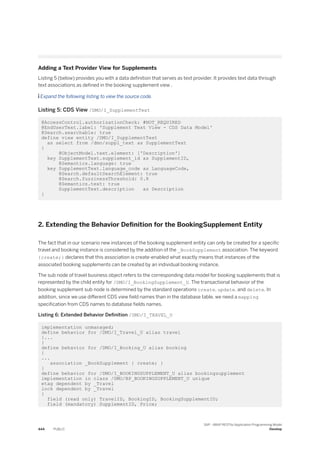 Adding a Text Provider View for Supplements
Listing 5 (below) provides you with a data definition that serves as text provider. It provides text data through
text associations as defined in the booking supplement view .
 Expand the following listing to view the source code.
Listing 5: CDS View /DMO/I_SupplementText
@AccessControl.authorizationCheck: #NOT_REQUIRED
@EndUserText.label: 'Supplement Text View - CDS Data Model'
@Search.searchable: true
define view entity /DMO/I_SupplementText
as select from /dmo/suppl_text as SupplementText
{
@ObjectModel.text.element: ['Description']
key SupplementText.supplement_id as SupplementID,
@Semantics.language: true
key SupplementText.language_code as LanguageCode,
@Search.defaultSearchElement: true
@Search.fuzzinessThreshold: 0.8
@Semantics.text: true
SupplementText.description as Description
}
2. Extending the Behavior Definition for the BookingSupplement Entity
The fact that in our scenario new instances of the booking supplement entity can only be created for a specific
travel and booking instance is considered by the addition of the _BookSupplement association. The keyword
{create;} declares that this association is create-enabled what exactly means that instances of the
associated booking supplements can be created by an individual booking instance.
The sub node of travel business object refers to the corresponding data model for booking supplements that is
represented by the child entity for /DMO/I_BookingSupplement_U. The transactional behavior of the
booking supplement sub node is determined by the standard operations create, update, and delete. In
addition, since we use different CDS view field names than in the database table, we need a mapping
specification from CDS names to database fields names.
Listing 6: Extended Behavior Definition /DMO/I_TRAVEL_U
implementation unmanaged;
define behavior for /DMO/I_Travel_U alias travel
{...
}
define behavior for /DMO/I_Booking_U alias booking
{
...
association _BookSupplement { create; }
}
define behavior for /DMO/I_BOOKINGSUPPLEMENT_U alias bookingsupplement
implementation in class /DMO/BP_BOOKINGSUPPLEMENT_U unique
etag dependent by _Travel
lock dependent by _Travel
{
field (read only) TravelID, BookingID, BookingSupplementID;
field (mandatory) SupplementID, Price;
444 PUBLIC
SAP - ABAP RESTful Application Programming Model
Develop
 