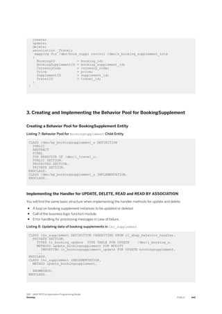 create;
update;
delete;
association _Travel;
mapping for /dmo/book_suppl control /dmo/s_booking_supplement_intx
{
BookingID = booking_id;
BookingSupplementID = booking_supplement_id;
CurrencyCode = currency_code;
Price = price;
SupplementID = supplement_id;
TravelID = travel_id;
}
}
3. Creating and Implementing the Behavior Pool for BookingSupplement
Creating a Behavior Pool for BookingSupplement Entity
Listing 7: Behavior Pool for BookingSupplement Child Entity
CLASS /dmo/bp_bookingsupplement_u DEFINITION
PUBLIC
ABSTRACT
FINAL
FOR BEHAVIOR OF /dmo/i_travel_u.
PUBLIC SECTION.
PROTECTED SECTION.
PRIVATE SECTION.
ENDCLASS.
CLASS /dmo/bp_bookingsupplement_u IMPLEMENTATION.
ENDCLASS.
Implementing the Handler for UPDATE, DELETE, READ and READ BY ASSOCIATION
You will find the same basic structure when implementing the handler methods for update and delete:
● A loop on booking supplement instances to be updated or deleted.
● Call of the business logic function module.
● Error handling for processing messages in case of failure.
Listing 8: Updating data of booking supplements in lhc_supplement
CLASS lhc_supplement DEFINITION INHERITING FROM cl_abap_behavior_handler.
PRIVATE SECTION.
TYPES tt_booking_update TYPE TABLE FOR UPDATE /dmo/i_booking_u.
METHODS update_bookingsupplement FOR MODIFY
IMPORTING it_bookingsupplement_update FOR UPDATE bookingsupplement.
...
ENDCLASS.
CLASS lhc_supplement IMPLEMENTATION.
METHOD update_bookingsupplement.
...
ENDMETHOD.
ENDCLASS.
SAP - ABAP RESTful Application Programming Model
Develop PUBLIC 445
 