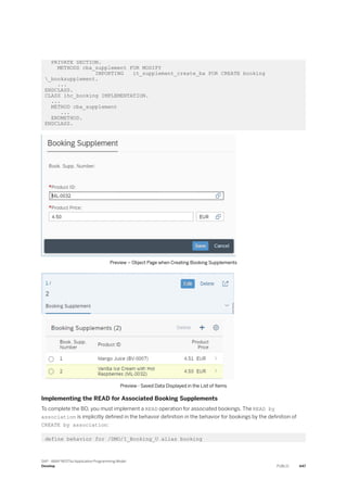 PRIVATE SECTION.
METHODS cba_supplement FOR MODIFY
IMPORTING it_supplement_create_ba FOR CREATE booking
_booksupplement.
...
ENDCLASS.
CLASS lhc_booking IMPLEMENTATION.
...
METHOD cba_supplement
...
ENDMETHOD.
ENDCLASS.
Preview – Object Page when Creating Booking Supplements
Preview - Saved Data Displayed in the List of Items
Implementing the READ for Associated Booking Supplements
To complete the BO, you must implement a READ operation for associated bookings. The READ by
association is implicitly defined in the behavior definition in the behavior for bookings by the definition of
CREATE by association:
define behavior for /DMO/I_Booking_U alias booking
SAP - ABAP RESTful Application Programming Model
Develop PUBLIC 447
 