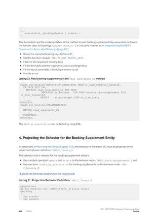 {
...
association _BookSupplement { create; }
}
The declaration and the implementation of the method to read booking supplements by association is done in
the handler class for bookings /DMO/BP_BOOKING_U in the same manner as in Implementing the READ
Operation for Associated Bookings [page 411]:
● Group the imported booking keys by travel ID
● Call the function module /DMO/FLIGHT_TRAVEL_READ
● Filter for the requested booking keys
● Fill the link table with the respective source and target keys
● Fill the result parameter, if the full parameter is set
● Handle errors
Listing 13: Read booking supplements in the read_supplement_ba method
CLASS lhc_booking DEFINITION INHERITING FROM cl_abap_behavior_handler.
PRIVATE SECTION.
METHODS read_supplement_ba FOR READ
IMPORTING it_booking FOR READ booking_booksupplement FULL
iv_full_requested
RESULT et_booksuppl LINK et_link_table,
...
ENDCLASS.
CLASS lhc_booking IMPLEMENTATION.
...
METHOD read_supplement_ba
...
ENDMETHOD.
ENDCLASS.
The READ by association can be tested by using EML.
4. Projecting the Behavior for the Booking Supplement Entity
As described in Projecting the Behavior [page 433], the behavior of the travel BO must be projected in the
projection behavior definition /DMO/C_Travel_U.
The behavior that is relevant for the booking supplement entity is
● the standard operation update and delete on the behavior node /DMO/C_BookingSupplement_U and
● the operation create_by_association for booking supplements on the behavior node /DMO/
C_Booking_U.
 Expand the following listing to view the source code.
Listing 11: Projection Behavior Definition /DMO/C_Travel_U
projection;
define behavior for /DMO/C_Travel_U alias travel
use etag
{
use create;
use update;
448 PUBLIC
SAP - ABAP RESTful Application Programming Model
Develop
 