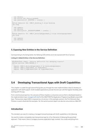 use delete;
use action set_status_booked;
use association _BOOKING { create; }
}
define behavior for /DMO/C_Booking_U alias booking
use etag
{
use update;
use delete;
use association _BOOKSUPPLEMENT { create; }
}
define behavior for /DMO/C_BookingSupplement_U alias bookingsupplement
use etag
{
use update;
use delete;
}
5. Exposing New Entities in the Service Definition
Corresponding to the listing below, the following CDS entities are to be exposed with the UI service:
Listing 12: Added Entities in the Service Definition
@EndUserText.label: 'Service definition for managing travels'
define service /DMO/TRAVEL_U {
...
expose /DMO/C_BookingSupplement_U as BookingSupplement;
expose /DMO/I_Supplement as Supplement;
expose /DMO/I_SupplementText as SupplementText;
...
}
5.4 Developing Transactional Apps with Draft Capabilities
This chapter is a walk-through tutorial that guides you through the main implementation steps to develop an
application with draft support. Draft-enabled applications provide the end user with the highest flexibility when
working with the app.
From a technical perspective, the outcome of these chapters is a business service that is developed based on
the implementation type managed with draft of the ABAP RESTful Application Programming Model using UUID
keys. The business object (BO) is exposed as a UI service. In this example scenario, the Fiori Elements App
Preview is used to illustrate the examples. Yet, the same business object can also be consumed as a Web API.
Introduction
The standard use case for creating a managed transactional app with draft capabilities is the following:
You want to create a completely new transactional app for a Fiori Elements UI following the greenfield
approach. That means, there is no legacy business application logic involved. You create everything from
SAP - ABAP RESTful Application Programming Model
Develop PUBLIC 449
 