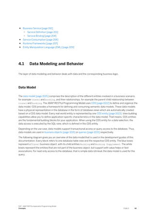 ● Business Service [page 192]
○ Service Definition [page 201]
○ Service Binding [page 204]
● Service Consumption [page 206]
● Runtime Frameworks [page 207]
● Entity Manipulation Language (EML) [page 209]
4.1 Data Modeling and Behavior
The layer of data modeling and behavior deals with data and the corresponding business logic.
Data Model
The data model [page 1025] comprises the description of the different entities involved in a business scenario,
for example travel and booking, and their relationships, for example the parent-child relationship between
travel and booking. The ABAP RESTful Programming Model uses CDS [page 1022] to define and organize the
data model. CDS provides a framework for defining and consuming semantic data models. These data models
have a physical representation in the database in the form of database views which are automatically created
based on a CDS data model. Every real-world entity is represented by one CDS entity [page 1023]. View building
capabilities allow you to define application-specific characteristics in the data model. That means, CDS entities
are the fundamental building blocks for your application. When using the CDS entity for a data selection, the
data access is executed by the SQL-view, which is defined in the CDS entity.
Depending on the use case, data models support transactional access or query access to the database. Thus,
data models are used in business objects [page 1019] or queries [page 1033] respectively.
The following diagram gives you an overview of the data model that is used in the development guides of this
documentation. Every block refers to one database table view and the respective CDS entity. The blue boxes
represent a Travel business object, with its child entities Booking and Booking Supplement. The white
boxes represent the entities that are not part of the business object, but support with value helps or text
associations. For read-only access to the database, that is simple data retrieval, the data model is used for the
query.
SAP - ABAP RESTful Application Programming Model
Concepts PUBLIC 45
 
