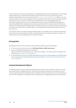 scratch. Following from that, you can benefit from the lightweight BO standard implementation of the managed
implementation type, in which the RAP managed runtime framework assumes an extensive part of the
standard implementation with out-of-the-box support for create, update, and delete. In addition, you may
need to provide the end user with capabilities to store changed data at any time in the backend and proceed at
a later point in time, or to recover such data from a different device, even if the application client has
terminated unexpectedly. This use case is supported by the draft concept of the ABAP RESTful Application
Programming Model. Draft-enabled business objects persist the state of the transactional buffer after every
transaction on a designated draft database table. This allows the end user to stop and continue work processes
at any point in time, even with inconsistent data. For more detailed information about the draft concept, see
Draft [page 60].
The example scenario uses a data model with UUID-key layout. In managed scenarios, UUIDs are beneficial as
they can be drawn automatically by the RAP managed framework upon creating new instances. However, the
draft scenario can also be developed with semantic primary keys.
Prerequisites
Developing the scenario that is described in the subsequent chapters requires the following:
●  You have access to and an account for SAP Cloud Platform, ABAP environment.
● You have installed ABAP Development Tools (ADT).
SAP recommends to use the latest version of the client installation. The ADT download is available on the
update site https:/
/tools.hana.ondemand.com/.
● To recreate the demo scenario, the ABAP Flight Reference Scenario must be available in your ABAP system.
You can download the complete reference scenario from GitHub: Downloading the ABAP Flight Reference
Scenario [page 12].
Involved Development Objects
The following figure provides an overview of all development objects that are involved to create and re-create
the example scenario managed with draft. The basic business object is projected for two business services;
one that supports all the draft capabilities that are included in the basic business object, and one that does not
reuse the draft capabilities in the projection layer and behaves like a managed business service without draft.
450 PUBLIC
SAP - ABAP RESTful Application Programming Model
Develop
 