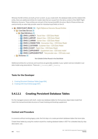 Whereas the BO-entities are built up from scratch, as you create both, the database table and the related CDS
entity, there are additional entities for master data that are reused from the demo content of the ABAP Flight
Reference Scenario. These entities are not part of the transactional BO-structure. Most of these entities are
used primarily as value help provider views for individual input fields on the UI.
Non-Editable Entities Reused in the Data Model
Additional entities for currencies and countries are generally available in your system and are included in out
data model using associations. These are I_Currency and I_Country.
Tasks for the Developer
1. Creating Persistent Database Tables [page 454]
2. Creating CDS View Entities [page 457]
5.4.1.1.1 Creating Persistent Database Tables
For the managed scenario with draft, create new database tables for the business object data model that
match the transactional data structure of travel, booking and booking supplement.
Context and Procedure
In scenarios without existing legacy code, the first step is to create persistent database tables that store data.
Create these tables by using the creation wizard for creating database tables in ADT. For a detailed step-by-step
description, see .
454 PUBLIC
SAP - ABAP RESTful Application Programming Model
Develop
 