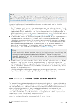  Note
The draft scenario in the ABAP Flight Reference Scenario uses the suffix _D. For the persistent database
tables, we use the prefix A_ to indicate the active persistence. For detailed information, see Naming
Conventions for Development Objects [page 990].
When creating database tables for a managed business object with draft that use UUID key layout, the
following considerations are relevant:
● The RAP managed runtime framework requires administrative data fields for internal processing of the BO
entities. Especially, a field that denotes the timestamp when the instance was last changed is important for
the ETag master handling on each entity. If the administrative fields on local instances are annotated in
CDS with the relevant @Semantics annotations, they are automatically filled by the RAP managed runtime
framework. For more information, seeOptimistic Concurrency Control [page 161].
● To check whether an active BO instance was changed by concurrent clients, the total ETag field requires an
update whenever the active BO instance is changed. The total ETag field is only necessary on the lock
master entity, as the control is done for the complete composition tree. If this field is a timestamp and is
annotated with @Semantics.systemDateTime.lastChangedAt in the corresponding CDS view, the
RAP managed runtime framework updates the field accordingly. As this field is only relevant in draft
scenarios, we will add this field to the database table later in the demo scenario when the managed
business object is draft-enabled. For more information, see Total ETag [page 66].
 Note
In most draft scenarios, it is best practice to control the concurrency on instance level (local ETag) and
the concurrency for the transition between draft and active (total ETag). As both fields are not
necessarily updated at the same time, you need two separate fields with timestamps that are updated
at the relevant points in time.
● In UUID scenario, every entity needs a field for the UUID key. In addition, child entities must have a field for
their parent's UUID. Otherwise, you cannot define associations for the composition relationship. In
addition, any child entity that has no parent-child relationship with the lock master entity must have a field
with the lock master's UUID. Otherwise you cannot define associations to the lock master entity, which is
important for lock and ETag handling.
● Apart from the UUID key, each database table also has a semantic ID field. These fields are no technical
keys, but are used to semantically distinguish the entity instance in the business object.
Table /dmo/a_travel_d: Persistent Table for Managing Travel Data
This tables defines general travel data, data that describe the basic information of a trip, such as the travel ID,
customer and agency ID, and dates. Since this scenario is based on a UUID key layout, the table also entails a
field with a UUID data type. In addition, the fields for standard administration data, such as the respective user
or the time of creation are added to the table. In managed business objects, these fields can be filled
automatically by the RAP managed runtime framework if the corresponding @Semantics annotations are
added to the fields in the CDS view entity. Administrative fields, in particular the field that determines when
instance data is changed, are important for concurrency control.
 Expand the following code sample to view the source code of /dmo/a_travel_d.
SAP - ABAP RESTful Application Programming Model
Develop PUBLIC 455
 