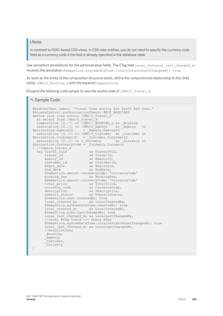  Note
In contrast to DDIC-based CDS views, in CDS view entities, you do not need to specify the currency code
field as a currency code if the field is already specified in the database table.
Use semantics annotations for the administrative fields. The ETag field local_instance_last_changed_at
receives the annotation @Semantics.systemDateTime.localInstanceLastChangedAt: true.
As soon as the entity of the composition structure exists, define the compositional relationship to the child
entity /DMO/I_Booking_D with the keyword composition.
 Expand the following code sample to view the source code of /DMO/I_Travel_D.
 Sample Code
@EndUserText.label: 'Travel View Entity for Draft Ref.Scen.'
@AccessControl.authorizationCheck: #NOT_REQUIRED
define root view entity /DMO/I_Travel_D
as select from /dmo/a_travel_d
composition [0..*] of /DMO/I_BOOKING_D as _Booking
association [0..1] to /DMO/I_Agency as _Agency on
$projection.AgencyID = _Agency.AgencyID
association [0..1] to /DMO/I_Customer as _Customer on
$projection.CustomerID = _Customer.CustomerID
association [0..1] to I_Currency as _Currency on
$projection.CurrencyCode = _Currency.Currency
{ ///dmo/a_travel_d
key travel_uuid as TravelUUID,
travel_id as TravelID,
agency_id as AgencyID,
customer_id as CustomerID,
begin_date as BeginDate,
end_date as EndDate,
@Semantics.amount.currencyCode: 'CurrencyCode'
booking_fee as BookingFee,
@Semantics.amount.currencyCode: 'CurrencyCode'
total_price as TotalPrice,
currency_code as CurrencyCode,
description as Description,
overall_status as OverallStatus,
@Semantics.user.createdBy: true
local_created_by as LocalCreatedBy,
@Semantics.systemDateTime.createdAt: true
local_created_at as LocalCreatedAt,
@Semantics.user.lastChangedBy: true
local_last_changed_by as LocalLastChangedBy,
//local ETag field --> OData ETag
@Semantics.systemDateTime.localInstanceLastChangedAt: true
local_last_changed_at as LocalLastChangedAt,
//Associations
_Booking,
_Agency,
_Customer,
_Currency
}
SAP - ABAP RESTful Application Programming Model
Develop PUBLIC 459
 