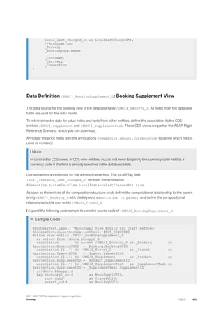local_last_changed_at as LocalLastChangedAt,
//Associations
_Travel,
_BookingSupplement,
_Customer,
_Carrier,
_Connection
}
Data Definition /DMO/I_BookingSupplement_D: Booking Supplement View
The data source for the booking view is the database table /DMO/A_BKSUPPL_D. All fields from the database
table are used for the data model.
To retrieve master data for value helps and texts from other entities, define the association to the CDS
entities /DMO/I_Supplement and /DMO/I_SupplementText. These CDS views are part of the ABAP Flight
Reference Scenario, which you can download.
Annotate the price fields with the annotations @Semantics.amount.currencyCode to define which field is
used as currency.
 Note
In contrast to CDS views, in CDS view entities, you do not need to specify the currency code field as a
currency code if the field is already specified in the database table.
Use semantics annotations for the administrative field. The local ETag field
local_instance_last_changed_at receives the annotation
@Semantics.systemDateTime.localInstanceLastChangedAt: true.
As soon as the entities of the composition structure exist, define the compositional relationship to the parent
entity /DMO/I_Booking_D with the keyword association to parent, and define the compositional
relationship to the root entity /DMO/I_Travel_D.
 Expand the following code sample to view the source code of /DMO/I_BookingSupplement_D.
 Sample Code
@EndUserText.label: 'BookSuppl View Entity fro Draft RefScen'
@AccessControl.authorizationCheck: #NOT_REQUIRED
define view entity /DMO/I_BookingSupplement_D
as select from /dmo/a_bksuppl_d
association to parent /DMO/I_Booking_D as _Booking on
$projection.BookingUUID = _Booking.BookingUUID
association [1..1] to /DMO/I_Travel_D as _Travel on
$projection.TravelUUID = _Travel.TravelUUID
association [1..1] to /DMO/I_Supplement as _Product on
$projection.SupplementID = _Product.SupplementID
association [1..*] to /DMO/I_SupplementText as _SupplementText on
$projection.SupplementID = _SupplementText.SupplementID
{ ///dmo/a_bksuppl_d
key booksuppl_uuid as BookSupplUUID,
root_uuid as TravelUUID,
parent_uuid as BookingUUID,
SAP - ABAP RESTful Application Programming Model
Develop PUBLIC 461
 