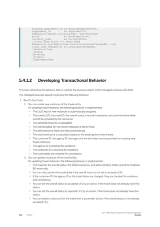 booking_supplement_id as BookingSupplementID,
supplement_id as SupplementID,
@Semantics.amount.currencyCode: 'CurrencyCode'
price as BookSupplPrice,
currency_code as CurrencyCode,
//local ETag field --> OData ETag
@Semantics.systemDateTime.localInstanceLastChangedAt: true
local_last_changed_at as LocalLastChangedAt,
//Associations
_Travel,
_Booking,
_Product,
_SupplementText
}
5.4.1.2 Developing Transactional Behavior
This topic describes the behavior that is used for the business object in the managed scenario with draft.
The managed business object comprises the following behavior.
1. Root Entity Travel:
1. You can create new instances of the travel entity.
On creating travel instances, the following behavior is implemented:
○ The UUID key for new instances is automatically assigned.
○ The travel UUID, the travel ID, the overall status, the total travel price, and administrative fields
cannot be provided by the consumer.
○ The semantic travel ID is calculated.
○ The overall status for new travel instances is set to initial.
○ The administrative fields are filled automatically.
○ The total travel price is calculated based on the booking fee of new travels.
○ The customer ID, the agency ID, the begin and the end date must be provided on creating new
travel instances.
○ The agency ID is checked for existence.
○ The customer ID is checked for existence.
○ The travel dates are checked for consistency.
2. You can update instances of the travel entity.
On updating travel instances, the following behavior is implemented:
○ The travel ID, the overall status, the total travel price, and administrative fields cannot be modified
BO-externally.
○ You can only update the booking fee if the overall status is not set to accepted ('A').
○ If the customer ID, the agency ID or the travel dates are changed, they are checked for existence
and consistency.
○ You can set the overall status to accepted ('A') by an action, if the travel does not already have this
status.
○ You can set the overall status to rejected ('X') by an action, if the travel does not already have this
status.
○ You can deduct a discount for the travel with a parameter action if the overall status is not already
accepted ('A')..
462 PUBLIC
SAP - ABAP RESTful Application Programming Model
Develop
 