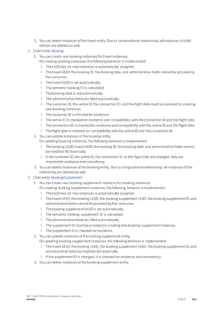 3. You can delete instances of the travel entity. Due to compositional relationship, all instances of child
entities are deleted as well.
2. Child Entity Booking
1. You can create new booking instances for travel instances.
On creating booking instances, the following behavior is implemented:
○ The UUID key for new instances is automatically assigned.
○ The travel UUID, the booking ID, the booking date, and administrative fields cannot be provided by
the consumer.
○ The travel UUID is set automatically.
○ The semantic booking ID is calculated.
○ The booking date is set automatically.
○ The administrative fields are filled automatically.
○ The customer ID, the airline ID, the connection ID, and the flight date must be provided on creating
new booking instances.
○ The customer ID is checked for existence.
○ The airline ID is checked for existence and compatibility with the connection ID and the flight date.
○ The connection ID is checked for existence and compatibility with the airline ID and the flight date.
○ The flight date is checked for compatibility with the airline ID and the connection ID.
2. You can update instances of the booking entity.
On updating booking instances, the following behavior is implemented:
○ The booking UUID, travel UUID, the booking ID, the booking date, and administrative fields cannot
be modified BO-externally.
○ If the customer ID, the airline ID, the connection ID, or the flight date are changed, they are
checked for existence and consistency.
3. You can delete instances of the booking entity. Due to compositional relationship, all instances of the
child entity are deleted as well.
3. Child entity BookingSupplement
1. You can create new booking supplement instances for booking instances.
On creating booking supplement instances, the following behavior is implemented:
○ The UUID key for new instances is automatically assigned.
○ The travel UUID, the booking UUID, the booking supplement UUID, the booking supplement ID, and
administrative fields cannot be provided by the consumer.
○ The booking supplement UUID is set automatically.
○ The semantic booking supplement ID is calculated.
○ The administrative fields are filled automatically.
○ The supplement ID must be provided on creating new booking supplement instances.
○ The supplement ID is checked for existence.
2. You can update instances of the booking supplement entity.
On updating booking supplement instances, the following behavior is implemented:
○ The travel UUID, the booking UUID, the booking supplement UUID, the booking supplement ID, and
administrative fields be modified BO-externally.
○ If the supplement ID is changed, it is checked for existence and consistency.
3. You can delete instances of the booking supplement entity.
SAP - ABAP RESTful Application Programming Model
Develop PUBLIC 463
 
