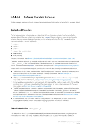 5.4.1.2.1 Defining Standard Behavior
For the managed scenario with draft, create a behavior definition to define the behavior for the business object.
Context and Procedure
The behavior definition is the development object that defines the implementation type behavior for the
business object. When using the implementation type managed, for some features, you only need to define
behavior characteristics and standard operations in the behavior definition. The RAP managed runtime
framework provides a generic solution for
● create
● update
● delete
● create by association
● lock handling
● ETag handling.
For more information, see Defining Elementary Behavior for Ready-to-Run Business Object [page 258].
Create the behavior definition by using the creation wizard in ADT. By using the context menu on the root view
(/DMO/I_TRAVEL_D), you can directly create a behavior definition for the travel data model. In the wizard,
choose the implementation Managed. For a detailed description, see Creating Behavior Definitions [page 967].
For the demo scenario with a managed business object with draft, the following considerations are relevant.
● The behavior of each entity is implemented in a separate behavior class pool. Hence, the implementation
class must be created for each entity separately. For more information, see Best Practives for
Modularization and Performance [page 382].
● The managed implementation type requires the specification of lock master or lock dependent on
each entity. For more information, see Pessimistic Concurrency Control (Locking) [page 166].
● In managed business objects, it is best practice to define a local ETag master on each entity. With an ETag
master on every entity, you ensure that the ETag check is done for every entity independently. For more
information, see Optimistic Concurrency Control [page 161].
● The RAP managed runtime framework is able to automatically draw primary key values in UUID scenarios.
You use this functionality by defining early managed numbering in the behavior definition. Setting the
primary key field to read only defines strict internal numbering. An external BO consumer is not allowed
to provide the primary key values in this case. For more detailed information, see Automatically Drawing
Primary Key Values in Managed BOs [page 626].
● If different names are used on the database table and in the CDS data model, you need to define the
mapping for these fields. This is done via the mapping operator in the behavior definition.
Behavior Definition /DMO/I_Travel_D
The template for the managed implementation type provides the behavior definition for every entity in the
composition tree of the root entity. In addition, it specifies the data source of the respective entities as
464 PUBLIC
SAP - ABAP RESTful Application Programming Model
Develop
 