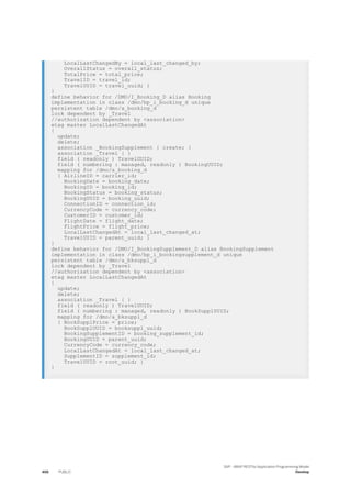 LocalLastChangedBy = local_last_changed_by;
OverallStatus = overall_status;
TotalPrice = total_price;
TravelID = travel_id;
TravelUUID = travel_uuid; }
}
define behavior for /DMO/I_Booking_D alias Booking
implementation in class /dmo/bp_i_booking_d unique
persistent table /dmo/a_booking_d
lock dependent by _Travel
//authorization dependent by <association>
etag master LocalLastChangedAt
{
update;
delete;
association _BookingSupplement { create; }
association _Travel { }
field ( readonly ) TravelUUID;
field ( numbering : managed, readonly ) BookingUUID;
mapping for /dmo/a_booking_d
{ AirlineID = carrier_id;
BookingDate = booking_date;
BookingID = booking_id;
BookingStatus = booking_status;
BookingUUID = booking_uuid;
ConnectionID = connection_id;
CurrencyCode = currency_code;
CustomerID = customer_id;
FlightDate = flight_date;
FlightPrice = flight_price;
LocalLastChangedAt = local_last_changed_at;
TravelUUID = parent_uuid; }
}
define behavior for /DMO/I_BookingSupplement_D alias BookingSupplement
implementation in class /dmo/bp_i_bookingsupplement_d unique
persistent table /dmo/a_bksuppl_d
lock dependent by _Travel
//authorization dependent by <association>
etag master LocalLastChangedAt
{
update;
delete;
association _Travel { }
field ( readonly ) TravelUUID;
field ( numbering : managed, readonly ) BookSupplUUID;
mapping for /dmo/a_bksuppl_d
{ BookSupplPrice = price;
BookSupplUUID = booksuppl_uuid;
BookingSupplementID = booking_supplement_id;
BookingUUID = parent_uuid;
CurrencyCode = currency_code;
LocalLastChangedAt = local_last_changed_at;
SupplementID = supplement_id;
TravelUUID = root_uuid; }
}
466 PUBLIC
SAP - ABAP RESTful Application Programming Model
Develop
 