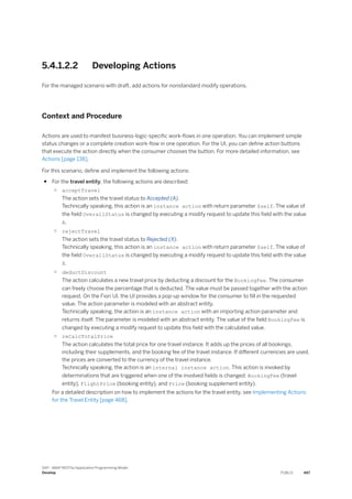 5.4.1.2.2 Developing Actions
For the managed scenario with draft, add actions for nonstandard modify operations.
Context and Procedure
Actions are used to manifest business-logic-specific work-flows in one operation. You can implement simple
status changes or a complete creation work-flow in one operation. For the UI, you can define action buttons
that execute the action directly when the consumer chooses the button. For more detailed information, see
Actions [page 138].
For this scenario, define and implement the following actions:
● For the travel entity, the following actions are described:
○ acceptTravel
The action sets the travel status to Accepted (A).
Technically speaking, this action is an instance action with return parameter $self. The value of
the field OverallStatus is changed by executing a modify request to update this field with the value
A.
○ rejectTravel
The action sets the travel status to Rejected (X).
Technically speaking, this action is an instance action with return parameter $self. The value of
the field OverallStatus is changed by executing a modify request to update this field with the value
X.
○ deductDiscount
The action calculates a new travel price by deducting a discount for the BookingFee. The consumer
can freely choose the percentage that is deducted. The value must be passed together with the action
request. On the Fiori UI, the UI provides a pop-up window for the consumer to fill in the requested
value. The action parameter is modeled with an abstract entity.
Technically speaking, the action is an instance action with an importing action parameter and
returns itself. The parameter is modeled with an abstract entity. The value of the field BookingFee is
changed by executing a modify request to update this field with the calculated value.
○ reCalcTotalPrice
The action calculates the total price for one travel instance. It adds up the prices of all bookings,
including their supplements, and the booking fee of the travel instance. If different currencies are used,
the prices are converted to the currency of the travel instance.
Technically speaking, the action is an internal instance action. This action is invoked by
determinations that are triggered when one of the involved fields is changed: BookingFee (travel
entity), FlightPrice (booking entity), and Price (booking supplement entity).
For a detailed description on how to implement the actions for the travel entity, see Implementing Actions
for the Travel Entity [page 468].
SAP - ABAP RESTful Application Programming Model
Develop PUBLIC 467
 
