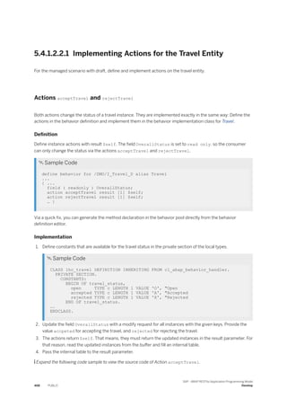 5.4.1.2.2.1 Implementing Actions for the Travel Entity
For the managed scenario with draft, define and implement actions on the travel entity.
Actions acceptTravel and rejectTravel
Both actions change the status of a travel instance. They are implemented exactly in the same way: Define the
actions in the behavior definition and implement them in the behavior implementation class for Travel.
Definition
Define instance actions with result $self. The field OverallStatus is set to read only, so the consumer
can only change the status via the actions acceptTravel and rejectTravel.
 Sample Code
define behavior for /DMO/I_Travel_D alias Travel
...
{ ...
field ( readonly ) OverallStatus;
action acceptTravel result [1] $self;
action rejectTravel result [1] $self;
… }
Via a quick fix, you can generate the method declaration in the behavior pool directly from the behavior
definition editor.
Implementation
1. Define constants that are available for the travel status in the private section of the local types.
 Sample Code
CLASS lhc_travel DEFINITION INHERITING FROM cl_abap_behavior_handler.
PRIVATE SECTION.
CONSTANTS:
BEGIN OF travel_status,
open TYPE c LENGTH 1 VALUE 'O', "Open
accepted TYPE c LENGTH 1 VALUE 'A', "Accepted
rejected TYPE c LENGTH 1 VALUE 'X', "Rejected
END OF travel_status.
….
ENDCLASS.
2. Update the field OverallStatus with a modify request for all instances with the given keys. Provide the
value accpeted for accepting the travel, and rejected for rejecting the travel.
3. The actions return $self. That means, they must return the updated instances in the result parameter. For
that reason, read the updated instances from the buffer and fill an internal table.
4. Pass the internal table to the result parameter.
 Expand the following code sample to view the source code of Action acceptTravel.
468 PUBLIC
SAP - ABAP RESTful Application Programming Model
Develop
 