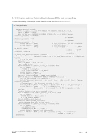 6. To fill the action result, read the involved travel instances and fill the result correspondingly.
 Expand the following code sample to view the source code of Action deductDiscount.
 Sample Code
METHOD deductDiscount.
DATA lt_update_travel TYPE TABLE FOR UPDATE /DMO/I_Travel_D.
DATA(lt_keys) = keys.
LOOP AT lt_keys ASSIGNING FIELD-SYMBOL(<fs_key>) WHERE %param-
discount_percent IS INITIAL
OR %param-
discount_percent > 100
OR %param-
discount_percent <= 0.
APPEND VALUE #( %tky = <fs_key>-%tky ) TO failed-travel.
APPEND VALUE #( %tky = <fs_key>-%tky
%msg = new_message( id = '/DMO/
CM_FLIGHT_LEGAC'
number = '047'
"discount invalid
severity =
if_abap_behv_message=>severity-error )
%element-TotalPrice = if_abap_behv=>mk-on ) TO reported-
travel.
DELETE lt_keys.
ENDLOOP.
CHECK lt_keys IS NOT INITIAL.
"get total price
READ ENTITIES OF /DMO/I_Travel_D IN LOCAL MODE
ENTITY Travel
FIELDS ( BookingFee )
WITH CORRESPONDING #( lt_keys )
RESULT DATA(lt_travel)
FAILED DATA(read_failed).
failed = CORRESPONDING #( DEEP read_failed ).
LOOP AT lt_travel ASSIGNING FIELD-SYMBOL(<fs_travel>).
DATA lv_percentage TYPE decfloat16.
DATA(lv_discount_percent) = lt_keys[ %tky = <fs_travel>-%tky ]-%param-
discount_percent.
lv_percentage = lv_discount_percent / 100 .
DATA(lv_reduced_fee) = <fs_travel>-BookingFee * ( 1 - lv_percentage ) .
APPEND VALUE #( %tky = <fs_travel>-%tky
BookingFee = lv_reduced_fee ) TO lt_update_travel.
ENDLOOP.
"update total price with reduced price
MODIFY ENTITIES OF /DMO/I_Travel_D IN LOCAL MODE
ENTITY Travel
UPDATE FIELDS ( BookingFee )
WITH lt_update_travel
FAILED DATA(update_failed)
REPORTED DATA(update_reported).
"Read changed data for action result
READ ENTITIES OF /DMO/I_Travel_D IN LOCAL MODE
ENTITY Travel
ALL FIELDS WITH
CORRESPONDING #( lt_travel )
RESULT DATA(lt_travel_with_discount).
result = VALUE #( FOR travel IN lt_travel ( %tky = travel-%tky
%param = travel ) ).
ENDMETHOD.
SAP - ABAP RESTful Application Programming Model
Develop PUBLIC 471
 