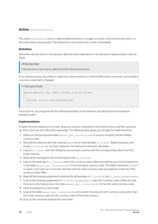 Action reCalcTotalPrice
The action reCalcTotal price is called by determinations if changes on prices in the travel entity itself or in
the child entities are executed. The total price on the travel entity is then recalculated.
Definition
Define the internal action in the behavior definition and implement it in the behavior implementation class for
Travel.
 Remember
Internal actions can only be called from BO internal consumers.
In our demo scenario, the action is called from determinations on all three BO entities, whenever a price field or
a currency code field is changed.
 Sample Code
define behavior for /DMO/I_Travel_D alias Travel
...
{ ...
internal action reCalcTotalPrice;
… }
Via a quick fix, you can generate the method declaration in the behavior pool directly from the behavior
definition editor.
Implementation
To determine the total price of a travel, all prices must be converted to the travel currency and then summed
up. This is done for each BO entity separately. The following steps guide you through the implementation.
1. Define an internal standard table amount_per_currencycode to process amounts and the related
currency code.
2. Read all the instances with the imported keys into an internal table lt_travel. Delete instances with
empty CurrencyCode. For such instances, the total price cannot be calculated.
3. Loop at lt_travel and start filling the amounts per currency with the corresponding values from the
travel instance.
4. Read all the bookings for this travel instance into lt_booking.
5. Loop at the bookings in lt_booking where the currency code is filled and add the price to the travel price
in the table amount_per_currencycode if it has the same currency code. The ABAP statement COLLECT
is useful in this case, as it sums the amounts with the same currency code and appends a new line if the
currency codes differ.
6. Read all the booking supplement instances for all bookings in lt_booking into lt_bookingsupplement.
7. Loop at the booking supplements in lt_bookingsupplement where the currency code is filled and add
the price to the travel price in the table amount_per_currencycode if it has the same currency code.
8. Clear the total price in this travel.
9. Loop at the table amount_per_currencycode and convert the amounts with currency codes other than
the travel currency code into the currency code of the travel instance.
10. Sum up the converted amounts for one travel.
472 PUBLIC
SAP - ABAP RESTful Application Programming Model
Develop
 