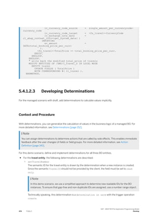 iv_currency_code_source = single_amount_per_currencycode-
currency_code
iv_currency_code_target = <fs_travel>-CurrencyCode
iv_exchange_rate_date =
cl_abap_context_info=>get_system_date( )
IMPORTING
ev_amount =
DATA(total_booking_price_per_curr)
).
<fs_travel>-TotalPrice += total_booking_price_per_curr.
ENDIF.
ENDLOOP.
ENDLOOP.
" write back the modified total_price of travels
MODIFY ENTITIES OF /DMO/I_Travel_D IN LOCAL MODE
ENTITY travel
UPDATE FIELDS ( TotalPrice )
WITH CORRESPONDING #( lt_travel ).
ENDMETHOD.
5.4.1.2.3 Developing Determinations
For the managed scenario with draft, add determinations to calculate values implicitly.
Context and Procedure
With determinations, you can generalize the calculation of values in the business logic of a managed BO. For
more detailed information, see Determinations [page 152].
 Note
You can assign determinations to determine actions that are called by side effects. This enables immediate
feedback after the user changes UI fields or field groups. For more detailed information, see Action
Definition [page 140].
For this demo scenario, define and implement determinations for all three BO entities.
● For the travel entity, the following determinations are described:
○ setTravelNumber
The semantic ID for the travel entity is drawn by the determination when a new instance is created.
Since the semantic TravelID should not be provided by the client, the field must be set to read
only.
 Note
In this demo scenario, we use a simplified approach to determine new readable IDs for the BO
instances. To ensure that gap-free and non-duplicate IDs are assigned, use a number range object.
Technically speaking, this determination is a determination on save with the trigger operation
create.
474 PUBLIC
SAP - ABAP RESTful Application Programming Model
Develop
 