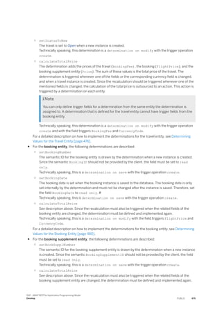 ○ setStatusToNew
The travel is set to Open when a new instance is created.
Technically speaking, this determination is a determination on modify with the trigger operation
create.
○ calculateTotalPrice
The determination adds the prices of the travel (BookingFee), the booking (FlightPrice), and the
booking supplement entity (Price). The sum of these values is the total price of the travel. The
determination is triggered whenever one of the fields or the corresponding currency field is changed,
and when a travel instance is created. Since the recalculation should be triggered whenever one of the
mentioned fields is changed, the calculation of the total price is outsourced to an action. This action is
triggered by a determination on each entity.
 Note
You can only define trigger fields for a determination from the same entity the determination is
assigned to. A determination that is defined for the travel entity cannot have trigger fields from the
booking entity.
Technically speaking, this determination is a determination on modify with the trigger operation
create and with the field triggers BookingFee and CurrencyCode.
For a detailed description on how to implement the determinations for the travel entity, see Determining
Values for the Travel Entity [page 476].
● For the booking entity, the following determinations are described:
○ setBookingNumber
The semantic ID for the booking entity is drawn by the determination when a new instance is created.
Since the semantic BookingID should not be provided by the client, the field must be set to read
only.
Technically speaking, this is a determination on save with the trigger operation create.
○ setBookingDate
The booking date is set when the booking instance is saved to the database. The booking date is only
set internally by the determination and must not be changed after the instance is saved. Therefore, set
the field BookingDate to read only. #
Technically speaking, this is determination on save with the trigger operation create.
○ calculateTotalPrice
See description above. Since the recalculation must also be triggered when the related fields of the
booking entity are changed, the determination must be defined and implemented again.
Technically speaking, this is a determination on modify with the field triggers FlightPrice and
CurrencyCode.
For a detailed description on how to implement the determinations for the booking entity, see Determining
Values for the Booking Entity [page 480].
● For the booking supplement entity, the following determinations are described:
○ setBookSupplNumber
The semantic ID for the booking supplement entity is drawn by the determination when a new instance
is created. Since the semantic BookingSupplementID should not be provided by the client, the field
must be set to read only.
Technically speaking, this is a determination on save with the trigger operation create.
○ calculateTotalPrice
See description above. Since the recalculation must also be triggered when the related fields of the
booking supplement entity are changed, the determination must be defined and implemented again.
SAP - ABAP RESTful Application Programming Model
Develop PUBLIC 475
 