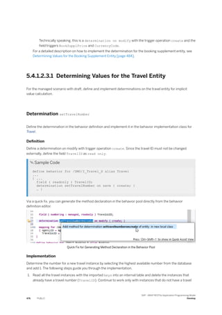 Technically speaking, this is a determination on modify with the trigger operation create and the
field triggers BookSupplPrice and CurrencyCode.
For a detailed description on how to implement the determination for the booking supplement entity, see
Determining Values for the Booking Supplement Entity [page 484].
5.4.1.2.3.1 Determining Values for the Travel Entity
For the managed scenario with draft, define and implement determinations on the travel entity for implicit
value calculation.
Determination setTravelNumber
Define the determination in the behavior definition and implement it in the behavior implementation class for
Travel.
Definition
Define a determination on modify with trigger operation create. Since the travel ID must not be changed
externally, define the field TravelID as read only.
 Sample Code
define behavior for /DMO/I_Travel_D alias Travel
...
{ ...
field ( readonly ) TravelID;
determination setTravelNumber on save { create; }
… }
Via a quick fix, you can generate the method declaration in the behavior pool directly from the behavior
definition editor.
Quick Fix for Generating Method Declaration in the Behavior Pool
Implementation
Determine the number for a new travel instance by selecting the highest available number from the database
and add 1. The following steps guide you through the implementation.
1. Read all the travel instances with the imported keys into an internal table and delete the instances that
already have a travel number (TravelID). Continue to work only with instances that do not have a travel
476 PUBLIC
SAP - ABAP RESTful Application Programming Model
Develop
 