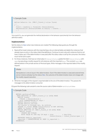  Sample Code
define behavior for /DMO/I_Travel_D alias Travel
...
{ ...
field ( readonly ) TravelID; OverallStatus;
determination setStatusToNew on modify { create; }
… }
Via a quick fix, you can generate the method declaration in the behavior pool directly from the behavior
definition editor.
Implementation
Set the status to Open when new instances are created The following steps guide you through the
implementation.
1. Read all the travel instances with the imported keys into an internal table and delete the instances that
already have an entry in the status field (OverallStatus). Continue to work only with instances that do not
have a status yet. If the determination is executed after the status value is set by the consumer, the status
must not be set to open.
2. For those instances, that have an initial value in OverallStatus update the field OverallStatus with
open by executing a modify request for all instances with the imported keys. The constant open was
defined before in the private section of the local types. Write messages in the reported table of the modify
request.
 Note
Idempotence is not an issue in this determination. Even if the determination is executed several times
and an instance already has the status New, the outcome of the determination does not change with
the modify request execution.
3. Write the messages of the request's reported table to the one of the determination. This passes the
messages to the determination consumer.
 Expand the following code sample to view the source code of Determination setStatusToNew.
 Sample Code
METHOD setStatusToNew.
READ ENTITIES of /DMO/I_Travel_D in LOCAL MODE
ENTITY Travel
FIELDS ( OverallStatus )
with CORRESPONDING #( keys )
RESULT data(lt_travel)
FAILED data(lt_failed).
"If Status is already set, do nothing
DELETE lt_travel WHERE OverallStatus IS NOT INITIAL.
CHECK lt_travel IS NOT INITIAL.
MODIFY ENTITIES OF /DMO/I_Travel_D IN LOCAL MODE
ENTITY Travel
UPDATE SET FIELDS
WITH VALUE #( FOR key IN keys ( %tky = key-%tky
OverallStatus = travel_status-open ) )
REPORTED DATA(lt_reported).
reported = CORRESPONDING #( DEEP lt_reported ).
ENDMETHOD.
478 PUBLIC
SAP - ABAP RESTful Application Programming Model
Develop
 