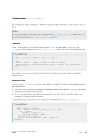 Determination calculateTotalPrice
Define the determination in the behavior definition and implement it in the behavior implementation class for
Travel.
 Note
The actual calculation of the total price is done by the action recalcTotalPrice. The determination just
executes the action. See Action recalcTotalPrice [page 472].
Definition
Define a determination on modify with operation trigger create and field triggers BookingFee and
CurrencyCode and define the field TotalPrice as read only, as the value must no be defined externally.
 Sample Code
define behavior for /DMO/I_Travel_D alias Travel
...
{ ...
field ( readonly ) TravelID; OverallStatus; TotalPrice;
determination calculateTotalPrice on modify { create; field BookingFee,
CurrencyCode; }
… }
Via a quick fix, you can generate the method declaration in the behavior pool directly from the behavior
definition editor.
Implementation
Execute the action recalcPrice when the trigger fields are changed. The following steps guide you through
the implementation.
1. Execute a modify request for action execution for all instances with the imported keys. Write messages in
the reported table of the modify request.
2. Write the messages of the request's reported table to the one of the determination. This passes the
messages to the determination consumer.
 Expand the following code sample to view the source code of Determination calculateTotalPrice.
 Sample Code
METHOD calculateTotalPrice.
MODIFY ENTITIES OF /DMO/I_Travel_D IN LOCAL MODE
ENTITY Travel
EXECUTE reCalcTotalPrice
FROM CORRESPONDING #( keys )
REPORTED DATA(lt_reported).
reported = CORRESPONDING #( DEEP lt_reported ).
ENDMETHOD.
SAP - ABAP RESTful Application Programming Model
Develop PUBLIC 479
 