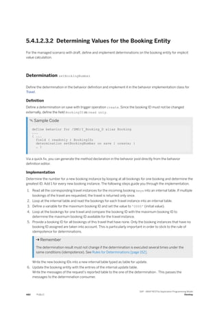 5.4.1.2.3.2 Determining Values for the Booking Entity
For the managed scenario with draft, define and implement determinations on the booking entity for implicit
value calculation.
Determination setBookingNumber
Define the determination in the behavior definition and implement it in the behavior implementation class for
Travel.
Definition
Define a determination on save with trigger operation create. Since the booking ID must not be changed
externally, define the field BookingID as read only.
 Sample Code
define behavior for /DMO/I_Booking_D alias Booking
...
{ ...
field ( readonly ) BookingID;
determination setBookingNumber on save { create; }
… }
Via a quick fix, you can generate the method declaration in the behavior pool directly from the behavior
definition editor.
Implementation
Determine the number for a new booking instance by looping at all bookings for one booking and determine the
greatest ID. Add 1 for every new booking instance. The following steps guide you through the implementation.
1. Read all the corresponding travel instances for the incoming booking keys into an internal table. If multiple
bookings of the travel are requested, the travel is returned only once.
2. Loop at the internal table and read the bookings for each travel instance into an internal table.
3. Define a variable for the maximum booking ID and set the value to '0000' (initial value).
4. Loop at the bookings for one travel and compare the booking ID with the maximum booking ID to
determine the maximum booking ID available for the travel instance.
5. Provide a booking ID for all bookings of this travel that have none. Only the booking instances that have no
booking ID assigned are taken into account. This is particularly important in order to stick to the rule of
idempotence for determinations.
 Remember
The determination result must not change if the determination is executed several times under the
same conditions (idempotence). See Rules for Determinations [page 152].
Write the new booking IDs into a new internal table typed as table for update.
6. Update the booking entity with the entries of the internal update table.
Write the messages of the request's reported table to the one of the determination . This passes the
messages to the determination consumer.
480 PUBLIC
SAP - ABAP RESTful Application Programming Model
Develop
 