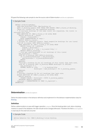  Expand the following code sample to view the source code of Determination setBookingNumber.
 Sample Code
METHOD setBookingNumber.
DATA max_bookingid TYPE /dmo/booking_id.
DATA lt_booking_update TYPE TABLE FOR UPDATE /DMO/I_Travel_DBooking.
"Read all travels for the requested bookings
" If multiple bookings of the same travel are requested, the travel is
returned only once.
READ ENTITIES OF /DMO/I_Travel_D IN LOCAL MODE
ENTITY Booking BY _Travel
FIELDS ( TravelUUID )
WITH CORRESPONDING #( keys )
RESULT DATA(lt_travel).
" Process all affected travels. Read respective bookings for one travel
LOOP AT lt_travel INTO DATA(ls_travel).
READ ENTITIES OF /dmo/i_travel_d IN LOCAL MODE
ENTITY Travel BY _Booking
FIELDS ( BookingID )
WITH VALUE #( ( %tky = ls_travel-%tky ) )
RESULT DATA(lt_booking).
" find max used bookingID in all bookings of this travel
max_bookingid = '0000'.
LOOP AT lt_booking INTO DATA(ls_booking).
IF ls_booking-BookingID > max_bookingid.
max_bookingid = ls_booking-BookingID.
ENDIF.
ENDLOOP.
"Provide a booking ID for all bookings of this travel that have none.
LOOP AT lt_booking INTO ls_booking WHERE BookingID IS INITIAL.
max_bookingid += 1.
APPEND VALUE #( %tky = ls_booking-%tky
BookingID = max_bookingid ) TO lt_booking_update.
ENDLOOP.
ENDLOOP.
" Provide a booking ID for all bookings that have none.
MODIFY ENTITIES OF /DMO/I_travel_d IN LOCAL MODE
ENTITY booking
UPDATE FIELDS ( BookingID ) WITH lt_booking_update
REPORTED DATA(lt_reported).
reported = CORRESPONDING #( DEEP lt_reported ).
ENDMETHOD.
Determination setBookingDate
Define the determination in the behavior definition and implement it in the behavior implementation class for
Booking.
Definition
Define a determination on save with trigger operation create. Once the booking date is set, when a booking
instance is saved to the database, the date should not be changed afterward. Therefore the field BookingDate
is read only for the external consumer.
 Sample Code
define behavior for /DMO/I_Booking_D alias Booking
...
SAP - ABAP RESTful Application Programming Model
Develop PUBLIC 481
 