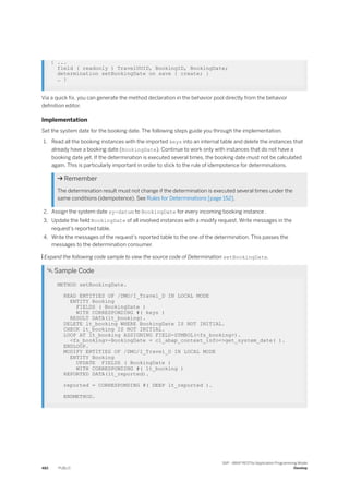 { ...
field ( readonly ) TravelUUID, BookingID, BookingDate;
determination setBookingDate on save { create; }
… }
Via a quick fix, you can generate the method declaration in the behavior pool directly from the behavior
definition editor.
Implementation
Set the system date for the booking date. The following steps guide you through the implementation.
1. Read all the booking instances with the imported keys into an internal table and delete the instances that
already have a booking date (BookingDate). Continue to work only with instances that do not have a
booking date yet. If the determination is executed several times, the booking date must not be calculated
again. This is particularly important in order to stick to the rule of idempotence for determinations.
 Remember
The determination result must not change if the determination is executed several times under the
same conditions (idempotence). See Rules for Determinations [page 152].
2. Assign the system date sy-datum to BookingDate for every incoming booking instance .
3. Update the field BookingDate of all involved instances with a modify request. Write messages in the
request's reported table.
4. Write the messages of the request's reported table to the one of the determination. This passes the
messages to the determination consumer.
 Expand the following code sample to view the source code of Determination setBookingDate.
 Sample Code
METHOD setBookingDate.
READ ENTITIES OF /DMO/I_Travel_D IN LOCAL MODE
ENTITY Booking
FIELDS ( BookingDate )
WITH CORRESPONDING #( keys )
RESULT DATA(lt_booking).
DELETE lt_booking WHERE BookingDate IS NOT INITIAL.
CHECK lt_booking IS NOT INITIAL.
LOOP AT lt_booking ASSIGNING FIELD-SYMBOL(<fs_booking>).
<fs_booking>-BookingDate = cl_abap_context_info=>get_system_date( ).
ENDLOOP.
MODIFY ENTITIES OF /DMO/I_Travel_D IN LOCAL MODE
ENTITY Booking
UPDATE FIELDS ( BookingDate )
WITH CORRESPONDING #( lt_booking )
REPORTED DATA(lt_reported).
reported = CORRESPONDING #( DEEP lt_reported ).
ENDMETHOD.
482 PUBLIC
SAP - ABAP RESTful Application Programming Model
Develop
 