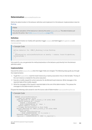Determination calculateTotalPrice
Define the determination in the behavior definition and implement it in the behavior implementation class for
Booking.
 Note
The actual calculation of the total price is done by the action recalcPrice. The determination just
executes the action. See Action recalcTotalPrice [page 472].
Definition
Define a determination on modify with operation trigger create and field triggers FlightPrice and
CurrencyCode.
 Sample Code
define behavior for /DMO/I_Booking_D alias Booking
...
{ ...
determination calculateTotalPrice on modify { create; field FlightPrice,
CurrencyCode; }
… }
Via a quick fix, you can generate the method declaration in the behavior pool directly from the behavior
definition editor.
Implementation
Execute the action recalcPrice when the trigger fields are changed. The following steps guide you through
the implementation.
1. To get the TravelUUID, read the travel instance by a read by association into an internal table. The key of
the root instance is needed for the action execution.
2. Execute a modify request for action execution for all affected travel instances. Write messages in the
reported table of the modify request.
3. Write the messages of the request's reported table to the one of the determination. This passes the
messages to the determination consumer.
 Expand the following code sample to view the source code of Determination calculateTotalPrice.
 Sample Code
METHOD calculateTotalPrice.
" Read all parent UUIDs
READ ENTITIES OF /DMO/I_Travel_D IN LOCAL MODE
ENTITY Booking BY _Travel
FIELDS ( TravelUUID )
WITH CORRESPONDING #( keys )
RESULT DATA(lt_travel).
" Trigger Re-Calculation on Root Node
MODIFY ENTITIES OF /DMO/I_Travel_D IN LOCAL MODE
ENTITY Travel
EXECUTE reCalcTotalPrice
FROM CORRESPONDING #( lt_travel )
REPORTED DATA(lt_reported).
reported = CORRESPONDING #( DEEP lt_reported ).
SAP - ABAP RESTful Application Programming Model
Develop PUBLIC 483
 
