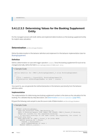 ENDMETHOD.
5.4.1.2.3.3 Determining Values for the Booking Supplement
Entity
For the managed scenario with draft, define and implement determinations on the booking supplement entity
for implicit value calculation.
Determination setBookSupplNumber
Define the determination in the behavior definition and implement it in the behavior implementation class for
BookingSupplement.
Definition
Define a determination on save with trigger operation create. Since the booking supplement ID must not be
changed externally, define the field BookingSupplementID as read only.
 Sample Code
define behavior for /DMO/I_BookingSupplement_D alias BookingSupplement
...
{ ...
field ( readonly ) TravelUUID, BookingSupplementID;
determination setBookSupplNumber on save { create; }
… }
Via a quick fix, you can generate the method declaration in the behavior pool directly from the behavior
definition editor.
Implementation
The implementation for determining new booking supplement numbers is the dame as the calculation for the
booking. For a detailed step-by-step description, see Determination setBookingNumber [page 480].
 Expand the following code sample to view the source code of Determination setBookSupplNumber.
 Sample Code
METHOD setBookingNumber.
DATA max_bookingid TYPE /dmo/booking_id.
DATA lt_booking_update TYPE TABLE FOR UPDATE /DMO/I_Travel_DBooking.
"Read all travels for the requested bookings
" If multiple bookings of the same travel are requested, the travel is
returned only once.
READ ENTITIES OF /DMO/I_Travel_D IN LOCAL MODE
ENTITY Booking BY _Travel
FIELDS ( TravelUUID )
WITH CORRESPONDING #( keys )
RESULT DATA(lt_travel).
484 PUBLIC
SAP - ABAP RESTful Application Programming Model
Develop
 