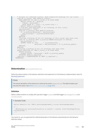 " Process all affected travels. Read respective bookings for one travel
LOOP AT lt_travel INTO DATA(ls_travel).
READ ENTITIES OF /dmo/i_travel_d IN LOCAL MODE
ENTITY Travel BY _Booking
FIELDS ( BookingID )
WITH VALUE #( ( %tky = ls_travel-%tky ) )
RESULT DATA(lt_booking).
" find max used bookingID in all bookings of this travel
max_bookingid = '0000'.
LOOP AT lt_booking INTO DATA(ls_booking).
IF ls_booking-BookingID > max_bookingid.
max_bookingid = ls_booking-BookingID.
ENDIF.
ENDLOOP.
"Provide a booking ID for all bookings of this travel that have none.
LOOP AT lt_booking INTO ls_booking WHERE BookingID IS INITIAL.
max_bookingid += 1.
APPEND VALUE #( %tky = ls_booking-%tky
BookingID = max_bookingid ) TO lt_booking_update.
ENDLOOP.
ENDLOOP.
" Provide a booking ID for all bookings that have none.
MODIFY ENTITIES OF /DMO/I_travel_d IN LOCAL MODE
ENTITY booking
UPDATE FIELDS ( BookingID ) WITH lt_booking_update
REPORTED DATA(lt_reported).
reported = CORRESPONDING #( DEEP lt_reported ).
ENDMETHOD.
Determination calculateTotalPrice
Define the determination in the behavior definition and implement it in the behavior implementation class for
BookingSupplement.
 Note
The actual calculation of the total price is done by the action recalcPrice. The determination just
executes the action. See Action recalcTotalPrice [page 472].
Definition
Define a determination on modify with operation trigger create and field triggers BookSupplPrice and
CurrencyCode.
 Sample Code
define behavior for /DMO/I_BookingSupplement_D alias BookingSupplement
...
{ ...
determination calculateTotalPrice on modify { create; field BookSupplPrice,
CurrencyCode; }
… }
Via a quick fix, you can generate the method declaration in the behavior pool directly from the behavior
definition editor.
SAP - ABAP RESTful Application Programming Model
Develop PUBLIC 485
 