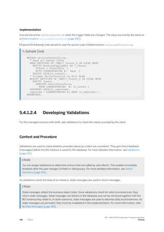 Implementation
Execute the action reCalcTotalPrice when the trigger fields are changed. The steps are exactly the same as
in Determination calculateTotalPrice [page 483].
 Expand the following code sample to view the source code of Determination calculateTotalPrice.
 Sample Code
METHOD calculateTotalPrice.
" Read all parent UUIDs
READ ENTITIES OF /DMO/I_Travel_D IN LOCAL MODE
ENTITY BookingSupplement BY _Travel
FIELDS ( TravelUUID )
WITH CORRESPONDING #( keys )
RESULT DATA(lt_travel).
" Trigger Re-Calculation on Root Node
MODIFY ENTITIES OF /DMO/I_Travel_D IN LOCAL MODE
ENTITY Travel
EXECUTE reCalcTotalPrice
FROM CORRESPONDING #( lt_travel )
REPORTED DATA(lt_reported).
reported = CORRESPONDING #( DEEP lt_reported ).
ENDMETHOD.
5.4.1.2.4 Developing Validations
For the managed scenario with draft, add validations to check the values provided by the client.
Context and Procedure
Validations are used to check whether provided values by a client are consistent. They give direct feedback
(messages) before the BO instance is saved to the database. For more detailed information, see Validations
[page 157].
 Note
You can assign validations to determine actions that are called by side effects. This enables immediate
feedback after the user changes UI fields or field groups. For more detailed information, see Action
Definition [page 140].
As validations verify the state of an instance, state messages are used to return messages.
 Note
State messages reflect the business object state. Since validations check for data inconsistencies, they
return state messages. State messages are stored on the database and can be retrieved together with the
BO instance they relate to. In draft scenarios, state messages are used to describe data inconsistencies. As
state messages are persisted, they must be invalidated in the implementation. For more information, refer
to State Messages [page 180].
486 PUBLIC
SAP - ABAP RESTful Application Programming Model
Develop
 