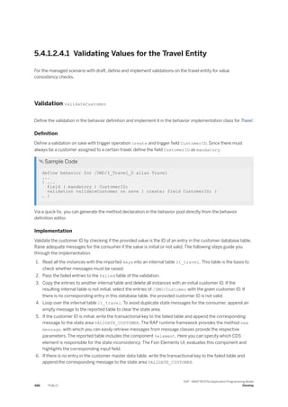 5.4.1.2.4.1 Validating Values for the Travel Entity
For the managed scenario with draft, define and implement validations on the travel entity for value
consistency checks.
Validation validateCustomer
Define the validation in the behavior definition and implement it in the behavior implementation class for Travel.
Definition
Define a validation on save with trigger operation create and trigger field CustomerID. Since there must
always be a customer assigned to a certain travel, define the field CustomerID as mandatory.
 Sample Code
define behavior for /DMO/I_Travel_D alias Travel
...
{ ...
field ( mandatory ) CustomerID;
validation validateCustomer on save { create; field CustomerID; }
… }
Via a quick fix, you can generate the method declaration in the behavior pool directly from the behavior
definition editor.
Implementation
Validate the customer ID by checking if the provided value is the ID of an entry in the customer database table.
Raise adequate messages for the consumer if the value is initial or not valid. The following steps guide you
through the implementation.
1. Read all the instances with the imported keys into an internal table lt_travel. This table is the basis to
check whether messages must be raised.
2. Pass the failed entries to the failed table of the validation.
3. Copy the entries to another internal table and delete all instances with an initial customer ID. If the
resulting internal table is not initial, select the entries of /DMO/Customer with the given customer ID. If
there is no corresponding entry in this database table, the provided customer ID is not valid.
4. Loop over the internal table lt_travel. To avoid duplicate state messages for the consumer, append an
empty message to the reported table to clear the state area.
5. If the customer ID is initial, write the transactional key to the failed table and append the corresponding
message to the state area VALIDATE_CUSTOMER. The RAP runtime framework provides the method new
message, with which you can easily retrieve messages from message classes provide the respective
parameters. The reported table includes the component %element. Here you can specify which CDS
element is responsible for the state inconsistency. The Fiori Elements UI, evaluates this component and
highlights the corresponding input field.
6. If there is no entry in the customer master data table, write the transactional key to the failed table and
append the corresponding message to the state area VALIDATE_CUSTOMER.
488 PUBLIC
SAP - ABAP RESTful Application Programming Model
Develop
 