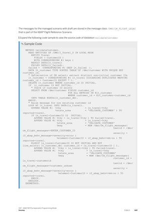The messages for the managed scenario with draft are stored in the message class /DMO/CM_FLIGHT_LEGAC
that is part of the ABAP Flight Reference Scenario.
 Expand the following code sample to view the source code of Validation validateCustomer.
 Sample Code
METHOD validateCustomer.
READ ENTITIES OF /DMO/I_Travel_D IN LOCAL MODE
ENTITY Travel
FIELDS ( CustomerID )
WITH CORRESPONDING #( keys )
RESULT DATA(lt_travel)
FAILED DATA(lt_failed).
failed = CORRESPONDING #( DEEP lt_failed ).
DATA lt_customer TYPE SORTED TABLE OF /dmo/customer WITH UNIQUE KEY
customer_id.
" Optimization of DB select: extract distinct non-initial customer IDs
lt_customer = CORRESPONDING #( lt_travel DISCARDING DUPLICATES MAPPING
customer_id = CustomerID EXCEPT * ).
DELETE lt_customer WHERE customer_id IS INITIAL.
IF lt_customer IS NOT INITIAL.
" Check if customer ID exists
SELECT FROM /dmo/customer FIELDS customer_id
FOR ALL ENTRIES IN @lt_customer
WHERE customer_id = @lt_customer-customer_id
INTO TABLE @DATA(lt_customer_db).
ENDIF.
" Raise message for non existing customer id
LOOP AT lt_travel INTO DATA(ls_travel).
APPEND VALUE #( %tky = ls_travel-%tky
%state_area = 'VALIDATE_CUSTOMER' ) TO
reported-travel.
IF ls_travel-CustomerID IS INITIAL.
APPEND VALUE #( %tky = ls_travel-%tky ) TO failed-travel.
APPEND VALUE #( %tky = ls_travel-%tky
%state_area = 'VALIDATE_CUSTOMER'
%msg = NEW /dmo/cm_flight_messages(
textid = /dmo/
cm_flight_messages=>ENTER_CUSTOMER_ID
severity =
if_abap_behv_message=>severity-error )
%element-CustomerID = if_abap_behv=>mk-on ) TO
reported-travel.
ELSEIF ls_travel-CustomerID IS NOT INITIAL AND NOT
line_exists( lt_customer_db[ customer_id = ls_travel-CustomerID ] ).
APPEND VALUE #( %tky = ls_travel-%tky ) TO failed-travel.
APPEND VALUE #( %tky = ls_travel-%tky
%state_area = 'VALIDATE_CUSTOMER'
%msg = NEW /dmo/cm_flight_messages(
customer_id =
ls_travel-customerid
textid = /dmo/
cm_flight_messages=>customer_unkown
severity =
if_abap_behv_message=>severity-error )
%element-CustomerID = if_abap_behv=>mk-on ) TO
reported-travel.
ENDIF.
ENDLOOP.
ENDMETHOD.
SAP - ABAP RESTful Application Programming Model
Develop PUBLIC 489
 