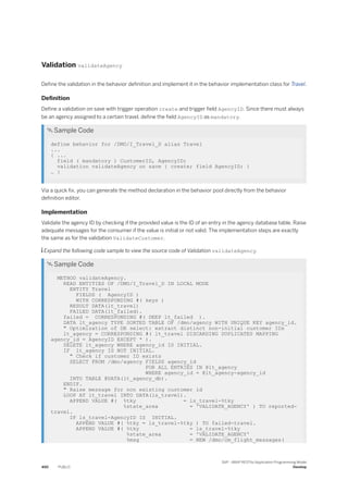 Validation validateAgency
Define the validation in the behavior definition and implement it in the behavior implementation class for Travel.
Definition
Define a validation on save with trigger operation create and trigger field AgencyID. Since there must always
be an agency assigned to a certain travel, define the field AgencyID as mandatory.
 Sample Code
define behavior for /DMO/I_Travel_D alias Travel
...
{ ...
field ( mandatory ) CustomerID, AgencyID;
validation validateAgency on save { create; field AgencyID; }
… }
Via a quick fix, you can generate the method declaration in the behavior pool directly from the behavior
definition editor.
Implementation
Validate the agency ID by checking if the provided value is the ID of an entry in the agency database table. Raise
adequate messages for the consumer if the value is initial or not valid. The implementation steps are exactly
the same as for the validation ValidateCustomer.
 Expand the following code sample to view the source code of Validation validateAgency.
 Sample Code
METHOD validateAgency.
READ ENTITIES OF /DMO/I_Travel_D IN LOCAL MODE
ENTITY Travel
FIELDS ( AgencyID )
WITH CORRESPONDING #( keys )
RESULT DATA(lt_travel)
FAILED DATA(lt_failed).
failed = CORRESPONDING #( DEEP lt_failed ).
DATA lt_agency TYPE SORTED TABLE OF /dmo/agency WITH UNIQUE KEY agency_id.
" Optimization of DB select: extract distinct non-initial customer IDs
lt_agency = CORRESPONDING #( lt_travel DISCARDING DUPLICATES MAPPING
agency_id = AgencyID EXCEPT * ).
DELETE lt_agency WHERE agency_id IS INITIAL.
IF lt_agency IS NOT INITIAL.
" Check if customer ID exists
SELECT FROM /dmo/agency FIELDS agency_id
FOR ALL ENTRIES IN @lt_agency
WHERE agency_id = @lt_agency-agency_id
INTO TABLE @DATA(lt_agency_db).
ENDIF.
" Raise message for non existing customer id
LOOP AT lt_travel INTO DATA(ls_travel).
APPEND VALUE #( %tky = ls_travel-%tky
%state_area = 'VALIDATE_AGENCY' ) TO reported-
travel.
IF ls_travel-AgencyID IS INITIAL.
APPEND VALUE #( %tky = ls_travel-%tky ) TO failed-travel.
APPEND VALUE #( %tky = ls_travel-%tky
%state_area = 'VALIDATE_AGENCY'
%msg = NEW /dmo/cm_flight_messages(
490 PUBLIC
SAP - ABAP RESTful Application Programming Model
Develop
 