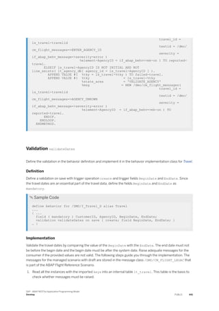 travel_id =
ls_travel-travelid
textid = /dmo/
cm_flight_messages=>ENTER_AGENCY_ID
severity =
if_abap_behv_message=>severity-error )
%element-AgencyID = if_abap_behv=>mk-on ) TO reported-
travel.
ELSEIF ls_travel-AgencyID IS NOT INITIAL AND NOT
line_exists( lt_agency_db[ agency_id = ls_travel-AgencyID ] ).
APPEND VALUE #( %tky = ls_travel-%tky ) TO failed-travel.
APPEND VALUE #( %tky = ls_travel-%tky
%state_area = 'VALIDATE_AGENCY'
%msg = NEW /dmo/cm_flight_messages(
travel_id =
ls_travel-travelid
textid = /dmo/
cm_flight_messages=>AGENCY_UNKOWN
severity =
if_abap_behv_message=>severity-error )
%element-AgencyID = if_abap_behv=>mk-on ) TO
reported-travel.
ENDIF.
ENDLOOP.
ENDMETHOD.
Validation validateDates
Define the validation in the behavior definition and implement it in the behavior implementation class for Travel.
Definition
Define a validation on save with trigger operation create and trigger fields BeginDate and EndDate. Since
the travel dates are an essential part of the travel data, define the fields BeginDate and EndDate as
mandatory.
 Sample Code
define behavior for /DMO/I_Travel_D alias Travel
...
{ ...
field ( mandatory ) CustomerID, AgencyID, BeginDate, EndDate;
validation validateDates on save { create; field BeginDate, EndDate; }
… }
Implementation
Validate the travel dates by comparing the value of the BeginDate with the EndDate. The end date must not
be before the begin date and the begin date must be after the system date. Raise adequate messages for the
consumer if the provided values are not valid. The following steps guide you through the implementation. The
messages for the managed scenario with draft are stored in the message class /DMO/CM_FLIGHT_LEGAC that
is part of the ABAP Flight Reference Scenario.
1. Read all the instances with the imported keys into an internal table lt_travel. This table is the basis to
check whether messages must be raised.
SAP - ABAP RESTful Application Programming Model
Develop PUBLIC 491
 