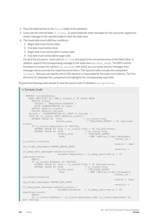 2. Pass the failed entries to the failed table of the validation.
3. Loop over the internal table lt_travel. To avoid duplicate state messages for the consumer, append an
empty message to the reported table to clear the state area.
4. The travel date must fulfill four conditions:
1. Begin date must not be initial.
2. End date must not be initial.
3. Begin date must not be before system date.
4. End date must not be before begin date.
For all of the situations, check with an if-loop and append the transactional key to the failed table. In
addition, append the corresponding message to the state area VALIDATE_DATES. The RAP runtime
framework provides the method new message, with which you can easily retrieve messages from
message classes provide the respective parameters. The reported table includes the component
%element. Here you can specify which CDS element is responsible for the state inconsistency. The Fiori
Elements UI, evaluates this component and highlights the corresponding input field.
 Expand the following code sample to view the source code of Validation validateDates.
 Sample Code
METHOD validateDates.
READ ENTITIES OF /DMO/I_Travel_D IN LOCAL MODE
ENTITY Travel
FIELDS ( BeginDate EndDate )
WITH CORRESPONDING #( keys )
RESULT DATA(lt_travel)
FAILED DATA(lt_failed).
failed = CORRESPONDING #( DEEP lt_failed ).
LOOP AT lt_travel INTO DATA(ls_travel).
APPEND VALUE #( %tky = ls_travel-%tky
%state_area = 'VALIDATE_DATES' ) TO reported-
travel.
IF ls_travel-BeginDate IS INITIAL.
APPEND VALUE #( %tky = ls_travel-%tky ) TO failed-travel.
APPEND VALUE #( %tky = ls_travel-%tky
%state_area = 'VALIDATE_DATES'
%msg = NEW /dmo/cm_flight_messages(
travel_id =
ls_travel-travelid
textid = /dmo/
cm_flight_messages=>ENTER_BEGIN_DATE
severity =
if_abap_behv_message=>severity-error )
%element-BeginDate = if_abap_behv=>mk-on ) TO
reported-travel.
ENDIF.
IF ls_travel-EndDate IS INITIAL.
APPEND VALUE #( %tky = ls_travel-%tky ) TO failed-travel.
APPEND VALUE #( %tky = ls_travel-%tky
%state_area = 'VALIDATE_DATES'
%msg = NEW /dmo/cm_flight_messages(
travel_id =
ls_travel-travelid
textid = /dmo/
cm_flight_messages=>ENTER_END_DATE
severity =
if_abap_behv_message=>severity-error )
%element-EndDate = if_abap_behv=>mk-on ) TO
reported-travel.
ENDIF.
IF ls_travel-EndDate < ls_travel-BeginDate AND ls_travel-BeginDate IS
NOT INITIAL
492 PUBLIC
SAP - ABAP RESTful Application Programming Model
Develop
 