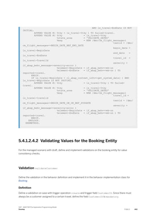 AND ls_travel-EndDate IS NOT
INITIAL.
APPEND VALUE #( %tky = ls_travel-%tky ) TO failed-travel.
APPEND VALUE #( %tky = ls_travel-%tky
%state_area = 'VALIDATE_DATES'
%msg = NEW /dmo/cm_flight_messages(
textid = /dmo/
cm_flight_messages=>BEGIN_DATE_BEF_END_DATE
begin_date =
ls_travel-BeginDate
end_date =
ls_travel-EndDate
travel_id =
ls_travel-TravelId
severity =
if_abap_behv_message=>severity-error )
%element-BeginDate = if_abap_behv=>mk-on
%element-EndDate = if_abap_behv=>mk-on ) TO
reported-travel.
ENDIF.
IF ls_travel-BeginDate < cl_abap_context_info=>get_system_date( ) AND
ls_travel-BeginDate IS NOT INITIAL.
APPEND VALUE #( %tky = ls_travel-%tky ) TO failed-
travel.
APPEND VALUE #( %tky = ls_travel-%tky
%state_area = 'VALIDATE_DATES'
%msg = NEW /dmo/cm_flight_messages(
travel_id =
ls_travel-travelid
textid = /dmo/
cm_flight_messages=>BEGIN_DATE_ON_OR_BEF_SYSDATE
severity =
if_abap_behv_message=>severity-error )
%element-BeginDate = if_abap_behv=>mk-on
%element-EndDate = if_abap_behv=>mk-on ) TO
reported-travel.
ENDIF.
ENDLOOP.
ENDMETHOD.
5.4.1.2.4.2 Validating Values for the Booking Entity
For the managed scenario with draft, define and implement validations on the booking entity for value
consistency checks.
Validation validateCustomer
Define the validation in the behavior definition and implement it in the behavior implementation class for
Booking.
Definition
Define a validation on save with trigger operation create and trigger field CustomerID. Since there must
always be a customer assigned to a certain travel, define the field CustomerID is mandatory.
SAP - ABAP RESTful Application Programming Model
Develop PUBLIC 493
 