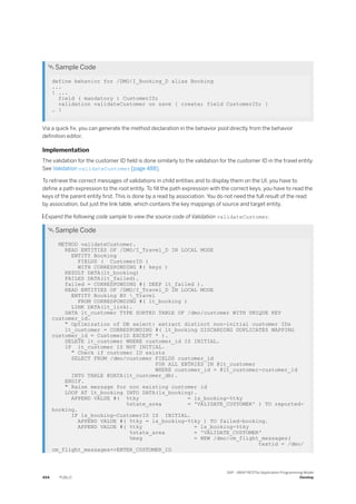  Sample Code
define behavior for /DMO/I_Booking_D alias Booking
...
{ ...
field ( mandatory ) CustomerID;
validation validateCustomer on save { create; field CustomerID; }
… }
Via a quick fix, you can generate the method declaration in the behavior pool directly from the behavior
definition editor.
Implementation
The validation for the customer ID field is done similarly to the validation for the customer ID in the travel entity.
See Validation validateCustomer [page 488].
To retrieve the correct messages of validations in child entities and to display them on the UI, you have to
define a path expression to the root entity. To fill the path expression with the correct keys, you have to read the
keys of the parent entity first. This is done by a read by association. You do not need the full result of the read
by association, but just the link table, which contains the key mappings of source and target entity.
 Expand the following code sample to view the source code of Validation validateCustomer.
 Sample Code
METHOD validateCustomer.
READ ENTITIES OF /DMO/I_Travel_D IN LOCAL MODE
ENTITY Booking
FIELDS ( CustomerID )
WITH CORRESPONDING #( keys )
RESULT DATA(lt_booking)
FAILED DATA(lt_failed).
failed = CORRESPONDING #( DEEP lt_failed ).
READ ENTITIES OF /DMO/I_Travel_D IN LOCAL MODE
ENTITY Booking BY _Travel
FROM CORRESPONDING #( lt_booking )
LINK DATA(lt_link).
DATA lt_customer TYPE SORTED TABLE OF /dmo/customer WITH UNIQUE KEY
customer_id.
" Optimization of DB select: extract distinct non-initial customer IDs
lt_customer = CORRESPONDING #( lt_booking DISCARDING DUPLICATES MAPPING
customer_id = CustomerID EXCEPT * ).
DELETE lt_customer WHERE customer_id IS INITIAL.
IF lt_customer IS NOT INITIAL.
" Check if customer ID exists
SELECT FROM /dmo/customer FIELDS customer_id
FOR ALL ENTRIES IN @lt_customer
WHERE customer_id = @lt_customer-customer_id
INTO TABLE @DATA(lt_customer_db).
ENDIF.
" Raise message for non existing customer id
LOOP AT lt_booking INTO DATA(ls_booking).
APPEND VALUE #( %tky = ls_booking-%tky
%state_area = 'VALIDATE_CUSTOMER' ) TO reported-
booking.
IF ls_booking-CustomerID IS INITIAL.
APPEND VALUE #( %tky = ls_booking-%tky ) TO failed-booking.
APPEND VALUE #( %tky = ls_booking-%tky
%state_area = 'VALIDATE_CUSTOMER'
%msg = NEW /dmo/cm_flight_messages(
textid = /dmo/
cm_flight_messages=>ENTER_CUSTOMER_ID
494 PUBLIC
SAP - ABAP RESTful Application Programming Model
Develop
 