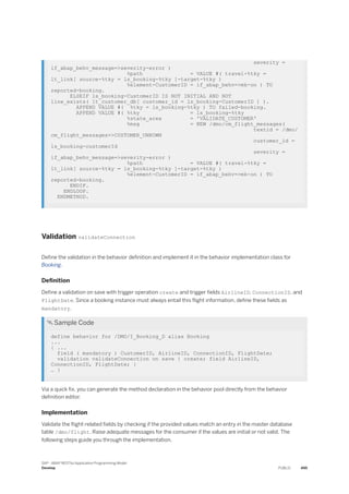 severity =
if_abap_behv_message=>severity-error )
%path = VALUE #( travel-%tky =
lt_link[ source-%tky = ls_booking-%tky ]-target-%tky )
%element-CustomerID = if_abap_behv=>mk-on ) TO
reported-booking.
ELSEIF ls_booking-CustomerID IS NOT INITIAL AND NOT
line_exists( lt_customer_db[ customer_id = ls_booking-CustomerID ] ).
APPEND VALUE #( %tky = ls_booking-%tky ) TO failed-booking.
APPEND VALUE #( %tky = ls_booking-%tky
%state_area = 'VALIDATE_CUSTOMER'
%msg = NEW /dmo/cm_flight_messages(
textid = /dmo/
cm_flight_messages=>CUSTOMER_UNKOWN
customer_id =
ls_booking-customerId
severity =
if_abap_behv_message=>severity-error )
%path = VALUE #( travel-%tky =
lt_link[ source-%tky = ls_booking-%tky ]-target-%tky )
%element-CustomerID = if_abap_behv=>mk-on ) TO
reported-booking.
ENDIF.
ENDLOOP.
ENDMETHOD.
Validation validateConnection
Define the validation in the behavior definition and implement it in the behavior implementation class for
Booking.
Definition
Define a validation on save with trigger operation create and trigger fields AirlineID, ConnectionID, and
FlightDate. Since a booking instance must always entail this flight information, define these fields as
mandatory.
 Sample Code
define behavior for /DMO/I_Booking_D alias Booking
...
{ ...
field ( mandatory ) CustomerID, AirlineID, ConnectionID, FlightDate;
validation validateConnection on save { create; field AirlineID,
ConnectionID, FlightDate; }
… }
Via a quick fix, you can generate the method declaration in the behavior pool directly from the behavior
definition editor.
Implementation
Validate the flight-related fields by checking if the provided values match an entry in the master database
table /dmo/flight. Raise adequate messages for the consumer if the values are initial or not valid. The
following steps guide you through the implementation.
SAP - ABAP RESTful Application Programming Model
Develop PUBLIC 495
 
