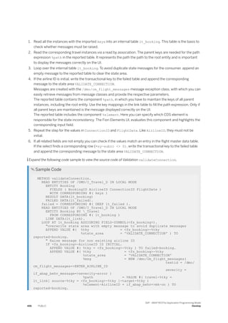 1. Read all the instances with the imported keys into an internal table lt_booking. This table is the basis to
check whether messages must be raised.
2. Read the corresponding travel instances via a read by association. The parent keys are needed for the path
expression %path in the reported table. It represents the path the path to the root entity and is important
to display the messages correctly on the UI.
3. Loop over the internal table lt_booking. To avoid duplicate state messages for the consumer, append an
empty message to the reported table to clear the state area.
4. If the airline ID is initial, write the transactional key to the failed table and append the corresponding
message to the state area VALIDATE_CONNECTION.
Messages are created with the /dmo/cm_flight_messages message exception class, with which you can
easily retrieve messages from message classes and provide the respective parameters.
The reported table contains the component %path, in which you have to maintain the keys of all parent
instances, including the root entity. Use the key mappings in the link table to fill the path expression. Only if
all parent keys are maintained is the message displayed correctly on the UI.
The reported table includes the component %element. Here you can specify which CDS element is
responsible for the state inconsistency. The Fiori Elements UI, evaluates this component and highlights the
corresponding input field.
5. Repeat the step for the values in ConnectionID and FlightDate. Like AirlineID, they must not be
initial.
6. If all related fields are not empty you can check if the values match an entry in the flight master data table.
If the select finds a corresponding row (=sy-subrc <> 0), write the transactional key to the failed table
and append the corresponding message to the state area VALIDATE_CONNECTION.
 Expand the following code sample to view the source code of Validation validateConnection.
 Sample Code
METHOD validateConnection.
READ ENTITIES OF /DMO/I_Travel_D IN LOCAL MODE
ENTITY Booking
FIELDS ( BookingID AirlineID ConnectionID FlightDate )
WITH CORRESPONDING #( keys )
RESULT DATA(lt_booking)
FAILED DATA(lt_failed).
failed = CORRESPONDING #( DEEP lt_failed ).
READ ENTITIES OF /DMO/I_Travel_D IN LOCAL MODE
ENTITY Booking BY _Travel
FROM CORRESPONDING #( lt_booking )
LINK DATA(lt_link).
LOOP AT lt_booking ASSIGNING FIELD-SYMBOL(<fs_booking>).
"overwrite state area with empty message to avoid duplicate messages
APPEND VALUE #( %tky = <fs_booking>-%tky
%state_area = 'VALIDATE_CONNECTION' ) TO
reported-booking.
" Raise message for non existing airline ID
IF <fs_booking>-AirlineID IS INITIAL.
APPEND VALUE #( %tky = <fs_booking>-%tky ) TO failed-booking.
APPEND VALUE #( %tky = <fs_booking>-%tky
%state_area = 'VALIDATE_CONNECTION'
%msg = NEW /dmo/cm_flight_messages(
textid = /dmo/
cm_flight_messages=>ENTER_AIRLINE_ID
severity =
if_abap_behv_message=>severity-error )
%path = VALUE #( travel-%tky =
lt_link[ source-%tky = <fs_booking>-%tky ]-target-%tky )
%element-AirlineID = if_abap_behv=>mk-on ) TO
reported-booking.
496 PUBLIC
SAP - ABAP RESTful Application Programming Model
Develop
 