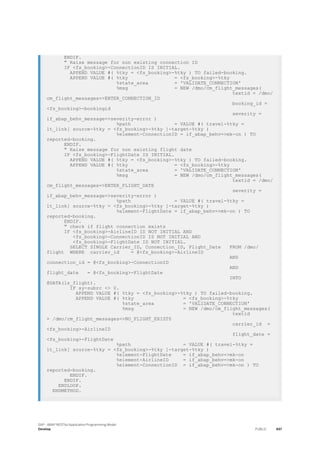 ENDIF.
" Raise message for non existing connection ID
IF <fs_booking>-ConnectionID IS INITIAL.
APPEND VALUE #( %tky = <fs_booking>-%tky ) TO failed-booking.
APPEND VALUE #( %tky = <fs_booking>-%tky
%state_area = 'VALIDATE_CONNECTION'
%msg = NEW /dmo/cm_flight_messages(
textid = /dmo/
cm_flight_messages=>ENTER_CONNECTION_ID
booking_id =
<fs_booking>-bookingid
severity =
if_abap_behv_message=>severity-error )
%path = VALUE #( travel-%tky =
lt_link[ source-%tky = <fs_booking>-%tky ]-target-%tky )
%element-ConnectionID = if_abap_behv=>mk-on ) TO
reported-booking.
ENDIF.
" Raise message for non existing flight date
IF <fs_booking>-FlightDate IS INITIAL.
APPEND VALUE #( %tky = <fs_booking>-%tky ) TO failed-booking.
APPEND VALUE #( %tky = <fs_booking>-%tky
%state_area = 'VALIDATE_CONNECTION'
%msg = NEW /dmo/cm_flight_messages(
textid = /dmo/
cm_flight_messages=>ENTER_FLIGHT_DATE
severity =
if_abap_behv_message=>severity-error )
%path = VALUE #( travel-%tky =
lt_link[ source-%tky = <fs_booking>-%tky ]-target-%tky )
%element-FlightDate = if_abap_behv=>mk-on ) TO
reported-booking.
ENDIF.
" check if flight connection exists
IF <fs_booking>-AirlineID IS NOT INITIAL AND
<fs_booking>-ConnectionID IS NOT INITIAL AND
<fs_booking>-FlightDate IS NOT INITIAL.
SELECT SINGLE Carrier_ID, Connection_ID, Flight_Date FROM /dmo/
flight WHERE carrier_id = @<fs_booking>-AirlineID
AND
connection_id = @<fs_booking>-ConnectionID
AND
flight_date = @<fs_booking>-FlightDate
INTO
@DATA(ls_flight).
IF sy-subrc <> 0.
APPEND VALUE #( %tky = <fs_booking>-%tky ) TO failed-booking.
APPEND VALUE #( %tky = <fs_booking>-%tky
%state_area = 'VALIDATE_CONNECTION'
%msg = NEW /dmo/cm_flight_messages(
textid
= /dmo/cm_flight_messages=>NO_FLIGHT_EXISTS
carrier_id =
<fs_booking>-AirlineID
flight_date =
<fs_booking>-FlightDate
%path = VALUE #( travel-%tky =
lt_link[ source-%tky = <fs_booking>-%tky ]-target-%tky )
%element-FlightDate = if_abap_behv=>mk-on
%element-AirlineID = if_abap_behv=>mk-on
%element-ConnectionID = if_abap_behv=>mk-on ) TO
reported-booking.
ENDIF.
ENDIF.
ENDLOOP.
ENDMETHOD.
SAP - ABAP RESTful Application Programming Model
Develop PUBLIC 497
 