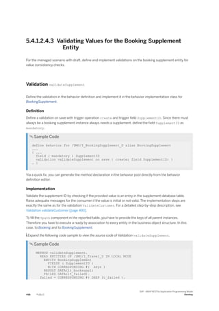5.4.1.2.4.3 Validating Values for the Booking Supplement
Entity
For the managed scenario with draft, define and implement validations on the booking supplement entity for
value consistency checks.
Validation validateSupplement
Define the validation in the behavior definition and implement it in the behavior implementation class for
BookingSupplement.
Definition
Define a validation on save with trigger operation create and trigger field SupplementID. Since there must
always be a booking supplement instance always needs a supplement, define the field SupplementID as
mandatory.
 Sample Code
define behavior for /DMO/I_BookingSupplement_D alias BookingSupplement
...
{ ...
field ( mandatory ) SupplementID
validation validateSupplement on save { create; field SupplementID; }
… }
Via a quick fix, you can generate the method declaration in the behavior pool directly from the behavior
definition editor.
Implementation
Validate the supplement ID by checking if the provided value is an entry in the supplement database table.
Raise adequate messages for the consumer if the value is initial or not valid. The implementation steps are
exactly the same as for the validation ValidateCustomer. For a detailed step-by-step description, see
Validation validateCustomer [page 493].
To fill the %path component in the reported table, you have to provide the keys of all parent instances.
Therefore you have to execute a ready by association to every entity in the business object structure. In this
case, to Booking and to BookingSupplement.
 Expand the following code sample to view the source code of Validation validateSupplement.
 Sample Code
METHOD validateSupplement.
READ ENTITIES OF /DMO/I_Travel_D IN LOCAL MODE
ENTITY BookingSupplement
FIELDS ( SupplementID )
WITH CORRESPONDING #( keys )
RESULT DATA(lt_booksuppl)
FAILED DATA(lt_failed).
failed = CORRESPONDING #( DEEP lt_failed ).
498 PUBLIC
SAP - ABAP RESTful Application Programming Model
Develop
 