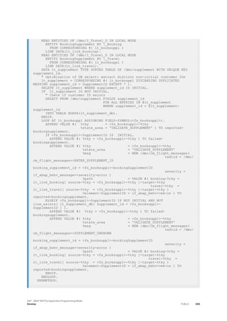 READ ENTITIES OF /dmo/I_Travel_D IN LOCAL MODE
ENTITY BookingSupplement BY _Booking
FROM CORRESPONDING #( lt_booksuppl )
LINK DATA(lt_link_booking).
READ ENTITIES OF /dmo/I_Travel_D IN LOCAL MODE
ENTITY BookingSupplement BY _Travel
FROM CORRESPONDING #( lt_booksuppl )
LINK DATA(lt_link_travel).
DATA lt_supplement TYPE SORTED TABLE OF /dmo/supplement WITH UNIQUE KEY
supplement_id.
" Optimization of DB select: extract distinct non-initial customer IDs
lt_supplement = CORRESPONDING #( lt_booksuppl DISCARDING DUPLICATES
MAPPING supplement_id = SupplementID EXCEPT * ).
DELETE lt_supplement WHERE supplement_id IS INITIAL.
IF lt_supplement IS NOT INITIAL.
" Check if customer ID exists
SELECT FROM /dmo/supplement FIELDS supplement_id
FOR ALL ENTRIES IN @lt_supplement
WHERE supplement_id = @lt_supplement-
supplement_id
INTO TABLE @DATA(lt_supplement_db).
ENDIF.
LOOP AT lt_booksuppl ASSIGNING FIELD-SYMBOL(<fs_booksuppl>).
APPEND VALUE #( %tky = <fs_booksuppl>-%tky
%state_area = 'VALIDATE_SUPPLEMENT' ) TO reported-
bookingsupplement.
IF <fs_booksuppl>-SupplementID IS INITIAL.
APPEND VALUE #( %tky = <fs_booksuppl>-%tky ) TO failed-
bookingsupplement.
APPEND VALUE #( %tky = <fs_booksuppl>-%tky
%state_area = 'VALIDATE_SUPPLEMENT'
%msg = NEW /dmo/cm_flight_messages(
textid = /dmo/
cm_flight_messages=>ENTER_SUPPLEMENT_ID
booking_supplement_id = <fs_booksuppl>-bookingSupplementID
severity =
if_abap_behv_message=>severity-error )
%path = VALUE #( booking-%tky =
lt_link_booking[ source-%tky = <fs_booksuppl>-%tky ]-target-%tky
travel-%tky =
lt_link_travel[ source-%tky = <fs_booksuppl>-%tky ]-target-%tky )
%element-SupplementID = if_abap_behv=>mk-on ) TO
reported-bookingsupplement.
ELSEIF <fs_booksuppl>-SupplementID IS NOT INITIAL AND NOT
line_exists( lt_supplement_db[ supplement_id = <fs_booksuppl>-
SupplementID ] ).
APPEND VALUE #( %tky = <fs_booksuppl>-%tky ) TO failed-
bookingsupplement.
APPEND VALUE #( %tky = <fs_booksuppl>-%tky
%state_area = 'VALIDATE_SUPPLEMENT'
%msg = NEW /dmo/cm_flight_messages(
textid = /dmo/
cm_flight_messages=>SUPPLEMENT_UNKNOWN
booking_supplement_id = <fs_booksuppl>-bookingSupplementID
severity =
if_abap_behv_message=>severity-error )
%path = VALUE #( booking-%tky =
lt_link_booking[ source-%tky = <fs_booksuppl>-%tky ]-target-%tky
travel-%tky =
lt_link_travel[ source-%tky = <fs_booksuppl>-%tky ]-target-%tky )
%element-SupplementID = if_abap_behv=>mk-on ) TO
reported-bookingsupplement.
ENDIF.
ENDLOOP.
ENDMETHOD.
SAP - ABAP RESTful Application Programming Model
Develop PUBLIC 499
 