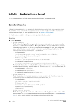 5.4.1.2.5 Developing Feature Control
For the managed scenario with draft, enable and disable functionality with feature control.
Context and Procedure
Feature control is used to define the availability of behavior components, like fields, actions, and operations.
You can define if these components are always available for the client or only under certain circumstances
(dynamic feature control). For more detailed information, see Feature Control [page 96].
For this demo scenario, define and implement field, operation and action control.
Definition
● Define field control.
○ field (readonly)
Fields that are filled by the RAP managed runtime framework (internally) are set to read only as the
consumer is not allowed to change these. Marking these fields as read only in the behavior definition
makes also has an effect on the UI. The end user cannot provide values for these fields. In the travel
scenario, the fields that are set to read only are the administrative fields and fields that are filled
internally, for example by determinations. These fields are:
○ On the travel entity:
TravelID, OverallStatus, TotalPriceLocalCreatedAt, LocalCreatedBy,
LocalLastChangedAt, LocalLastChangedBy
○ On the booking entity:
TravelUUID, BookingID, BookingDate, LocalLastChangedAt
○ On the booking supplement entity:
TravelUUID, BookingUUID, BookingSupplementID, LocalLastChangedAt
The key fields whose values are set by the RAP managed runtime framework via managed numbering
must also be set to read only. They also receive the attribute numbering: managed. These fields are:
○ On the travel entity: TravelUUID
○ On the booking entity: BookingUUID
○ On the booking supplement entity: BookSupplUUID
○ field (mandatory)
Fields whose values are checked by validations are set to mandatory. On a Fiori Elements UI, this
provokes a consumer hint on the respective input fields. These fields are:
○ On the travel entity:
CustomerID, AgencyID, BeginDate, EndDate
○ On the booking entity:
CustomerID, AirlineID, ConnectionID, FlightDate
○ On the booking supplement entity:
SupplementID
○ field (feature: instance)
Fields whose logic depends on other circumstances are controlled by dynamic feature control. In this
scenario, the BookingFee (on the travel entity) is set to read only if the instance's status is Accepted
(A). The feature control condition must be implemented in the behavior class.
500 PUBLIC
SAP - ABAP RESTful Application Programming Model
Develop
 