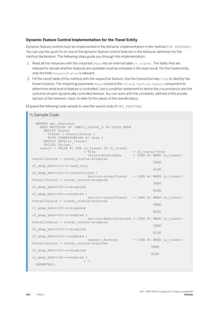 Dynamic Feature Control Implementation for the Travel Entity
Dynamic feature control must be implemented in the behavior implementation in the method FOR FEATURES.
You can use the quick fix on one of the dynamic feature control features in the behavior definition for the
method declaration. The following steps guide you through the implementation.
1. Read all the instances with the imported keys into an internal table lt_travel. The fields that are
relevant to decide whether features are available must be included in the read result. For the travel entity,
only the field OverallStatus is relevant.
2. Fill the result table of the method with the respective feature. Use the transaction key %tky to identify the
travel instance. The importing parameter keys contains the %field, %action, %assoc component to
determine what kind of feature is controlled. Use a condition statement to define the circumstance and the
outcome of each dynamically controlled feature. You can work with the constants, defined in the private
section of the behavior class, to refer to the values of the overall status.
 Expand the following code sample to view the source code of GET_FEATURES.
 Sample Code
METHOD get_features.
READ ENTITIES OF /DMO/I_Travel_D IN LOCAL MODE
ENTITY Travel
FIELDS ( OverallStatus )
WITH CORRESPONDING #( keys )
RESULT DATA(lt_travel)
FAILED failed.
result = VALUE #( FOR ls_travel IN lt_travel
( %tky = ls_travel-%tky
%field-BookingFee = COND #( WHEN ls_travel-
OverallStatus = travel_status-accepted
THEN
if_abap_behv=>fc-f-read_only
ELSE
if_abap_behv=>fc-f-unrestricted )
%action-acceptTravel = COND #( WHEN ls_travel-
OverallStatus = travel_status-accepted
THEN
if_abap_behv=>fc-o-disabled
ELSE
if_abap_behv=>fc-o-enabled )
%action-rejectTravel = COND #( WHEN ls_travel-
OverallStatus = travel_status-rejected
THEN
if_abap_behv=>fc-o-disabled
ELSE
if_abap_behv=>fc-o-enabled )
%action-deductDiscount = COND #( WHEN ls_travel-
OverallStatus = travel_status-accepted
THEN
if_abap_behv=>fc-o-disabled
ELSE
if_abap_behv=>fc-o-enabled )
%assoc-_Booking = COND #( WHEN ls_travel-
OverallStatus = travel_status-rejected
THEN
if_abap_behv=>fc-o-disabled
ELSE
if_abap_behv=>fc-o-enabled )
) ).
ENDMETHOD.
502 PUBLIC
SAP - ABAP RESTful Application Programming Model
Develop
 