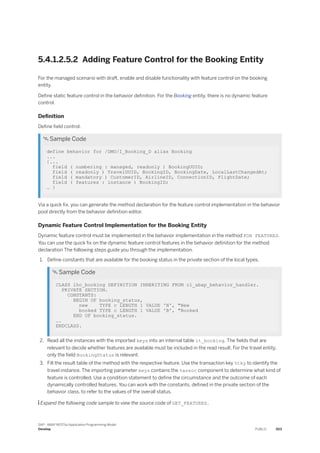 5.4.1.2.5.2 Adding Feature Control for the Booking Entity
For the managed scenario with draft, enable and disable functionality with feature control on the booking
entity.
Define static feature control in the behavior definition. For the Booking entity, there is no dynamic feature
control.
Definition
Define field control.
 Sample Code
define behavior for /DMO/I_Booking_D alias Booking
...
{...
field ( numbering : managed, readonly ) BookingUUID;
field ( readonly ) TravelUUID, BookingID, BookingDate, LocalLastChangedAt;
field ( mandatory ) CustomerID, AirlineID, ConnectionID, FlightDate;
field ( features : instance ) BookingID;
… }
Via a quick fix, you can generate the method declaration for the feature control implementation in the behavior
pool directly from the behavior definition editor.
Dynamic Feature Control Implementation for the Booking Entity
Dynamic feature control must be implemented in the behavior implementation in the method FOR FEATURES.
You can use the quick fix on the dynamic feature control features in the behavior definition for the method
declaration The following steps guide you through the implementation.
1. Define constants that are available for the booking status in the private section of the local types.
 Sample Code
CLASS lhc_booking DEFINITION INHERITING FROM cl_abap_behavior_handler.
PRIVATE SECTION.
CONSTANTS:
BEGIN OF booking_status,
new TYPE c LENGTH 1 VALUE 'N', "New
booked TYPE c LENGTH 1 VALUE 'B', "Booked
END OF booking_status.
….
ENDCLASS.
2. Read all the instances with the imported keys into an internal table lt_booking. The fields that are
relevant to decide whether features are available must be included in the read result. For the travel entity,
only the field BookingStatus is relevant.
3. Fill the result table of the method with the respective feature. Use the transaction key %tky to identify the
travel instance. The importing parameter keys contains the %assoc component to determine what kind of
feature is controlled. Use a condition statement to define the circumstance and the outcome of each
dynamically controlled features. You can work with the constants, defined in the private section of the
behavior class, to refer to the values of the overall status.
 Expand the following code sample to view the source code of GET_FEATURES..
SAP - ABAP RESTful Application Programming Model
Develop PUBLIC 503
 