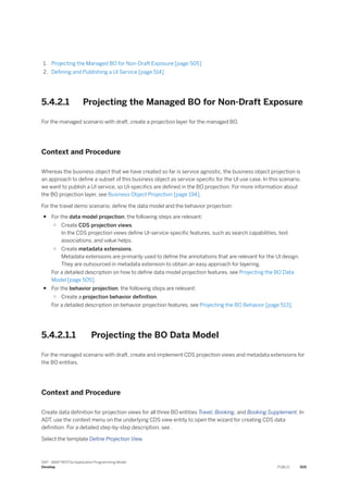 1. Projecting the Managed BO for Non-Draft Exposure [page 505]
2. Defining and Publishing a UI Service [page 514]
5.4.2.1 Projecting the Managed BO for Non-Draft Exposure
For the managed scenario with draft, create a projection layer for the managed BO.
Context and Procedure
Whereas the business object that we have created so far is service agnostic, the business object projection is
an approach to define a subset of this business object as service-specific for the UI use case. In this scenario,
we want to publish a UI service, so UI-specifics are defined in the BO projection. For more information about
the BO projection layer, see Business Object Projection [page 194].
For the travel demo scenario, define the data model and the behavior projection:
● For the data model projection, the following steps are relevant:
○ Create CDS projection views.
In the CDS projection views define UI-service-specific features, such as search capabilities, text
associations, and value helps.
○ Create metadata extensions.
Metadata extensions are primarily used to define the annotations that are relevant for the UI design.
They are outsourced in metadata extension to obtain an easy approach for layering.
For a detailed description on how to define data model projection features, see Projecting the BO Data
Model [page 505].
● For the behavior projection, the following steps are relevant:
○ Create a projection behavior definition.
For a detailed description on behavior projection features, see Projecting the BO Behavior [page 513].
5.4.2.1.1 Projecting the BO Data Model
For the managed scenario with draft, create and implement CDS projection views and metadata extensions for
the BO entities.
Context and Procedure
Create data definition for projection views for all three BO entities Travel, Booking, and Booking Supplement. In
ADT, use the context menu on the underlying CDS view entity to open the wizard for creating CDS data
definition. For a detailed step-by-step description, see .
Select the template Define Projection View.
SAP - ABAP RESTful Application Programming Model
Develop PUBLIC 505
 