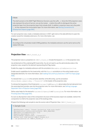 Note
The draft scenario in the ABAP Flight Reference Scenario uses the suffix _D. Since the CDS projection views
only represent the active UI service, we use the marker _A before the suffix to distinguish the active
projection layer from the projection layer that includes draft. In addition, projection views carry the prefix
C_ as they represent the consumption layer. For more information, see Naming Conventions for
Development Objects [page 990].
For each projection view, create a metadata extension. In ADT, right-click on the data definition to open the
creation wizard for metadata extensions. For more information, see .
 Note
According to the virtual data model (VDM) guidelines, the metadata extension use the same name as the
related CDS view.
Projection View /DMO/C_Travel_A_D
The projection view is a projection on /DMO/I_Travel_D. Include the keyword root in the projection view.
Use all elements of the underlying BO travel entity. You do not need to use the administrative data in the
projection view, except for the element representing the ETag master.
Enable the usage of a metadata extension with the annotation @Metadata.allowExtension:true.
Enable search capabilities for the travel entity, with the @Search annotations on the entity header and on
designated elements. For more information, see Enabling Text and Fuzzy Searches in SAP Fiori Apps [page
608].
To indicate that TravelID is the semantic identifier of the BO-entity, use the annotation
@ObjectModel.semanticKey: ['TravelID'] in the header of the projection view.
To retrieve the long texts of the ID elements CustomerID and AgencyID, denormalize the text elements from
the associated text provider view into the projection view. For more information, see Getting Language-
Dependent Text in Projection Views [page 595].
Define value helps for the elements CustomerID, AgencyID and CurrencyCode. For more information, see
Providing Value Help [page 597].
As soon as all projection views of the composition structure of the business object are available, redirect the
composition to child to the projection view of the booking entity.
 Expand the following code sample to view the source code of Projection View /DMO/C_Travel_A_D.
 Sample Code
@EndUserText.label: 'Travel Projection View with Draft'
@AccessControl.authorizationCheck: #NOT_REQUIRED
@Metadata.allowExtensions: true
@Search.searchable: true
@ObjectModel.semanticKey: ['TravelID']
define root view entity /DMO/C_Travel_D_D
as projection on /DMO/I_Travel_D
506 PUBLIC
SAP - ABAP RESTful Application Programming Model
Develop
 