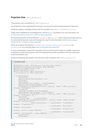Projection View /DMO/C_Booking_A_D
The projection view is a projection on /DMO/I_Booking_D.
Use all elements of the underlying BO travel entity, in particular the element representing the ETag master.
Enable the usage of a metadata extension with the annotation @Metadata.allowExtension:true.
Enable search capabilities for the booking entity, with the @Search annotations. For more information, see
Enabling Text and Fuzzy Searches in SAP Fiori Apps [page 608].
To retrieve the long texts of the ID elements CustomerID and CarrierID, denormalize the text elements from
the associated text provider views into the projection view. For more information, see Getting Language-
Dependent Text in Projection Views [page 595].
Define value helps for the elements CustomerID, AirlineID, ConnectionID, FlightDate, and
CurrencyCode. For more information, see Providing Value Help [page 597].
As soon as all projection views of the composition structure of the business object are available, redirect the
composition to child to the projection view of the booking entity and the association to the root entity to the
respective projection view.
 Expand the following code sample to view the source code of Projection View /DMO/C_Booking_A_D.
 Sample Code
@EndUserText.label: 'Booking Proj View for Draft RefScen'
@AccessControl.authorizationCheck: #NOT_REQUIRED
@Metadata.allowExtensions: true
@Search.searchable: true
define view entity /DMO/C_Booking_A_D
as projection on /DMO/I_Booking_D
{
key BookingUUID,
TravelUUID,
@Search.defaultSearchElement: true
BookingID,
BookingDate,
@ObjectModel.text.element: ['CustomerName']
@Search.defaultSearchElement: true
@Consumption.valueHelpDefinition: [{entity: {name: '/DMO/I_Customer',
element: 'CustomerID' }}]
CustomerID,
_Customer.LastName as CustomerName,
@ObjectModel.text.element: ['CarrierName']
@Consumption.valueHelpDefinition: [{entity: {name: '/DMO/I_Carrier',
element: 'AirlineID' }}]
AirlineID,
_Carrier.Name as CarrierName,
@Consumption.valueHelpDefinition: [ {entity: {name: '/DMO/I_Flight',
element: 'ConnectionID'},
additionalBinding: [ { localElement: 'FlightDate',
element: 'FlightDate'},
{ localElement: 'AirlineID',
element: 'AirlineID'},
{ localElement: 'FlightPrice',
element: 'Price', usage: #RESULT},
{ localElement: 'CurrencyCode',
element: 'CurrencyCode', usage: #RESULT } ] } ]
ConnectionID,
FlightDate,
SAP - ABAP RESTful Application Programming Model
Develop PUBLIC 509
 